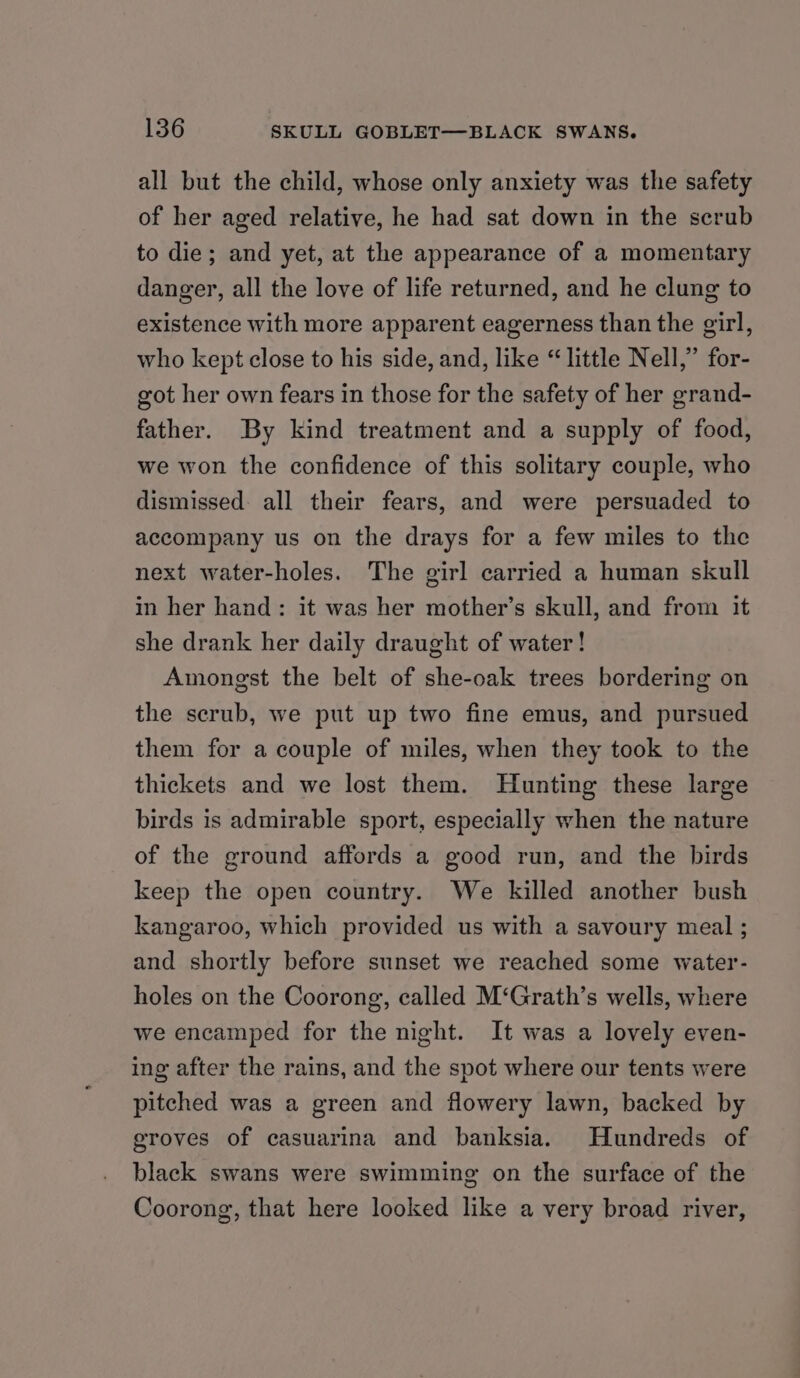 all but the child, whose only anxiety was the safety of her aged relative, he had sat down in the scrub to die; and yet, at the appearance of a momentary danger, all the love of life returned, and he clung to existence with more apparent eagerness than the girl, who kept close to his side, and, like “little Nell,” for- got her own fears in those for the safety of her grand- father. By kind treatment and a supply of food, we won the confidence of this solitary couple, who dismissed: all their fears, and were persuaded to accompany us on the drays for a few miles to the next water-holes. The girl carried a human skull in her hand: it was her mother’s skull, and from it she drank her daily draught of water! Amongst the belt of she-oak trees bordering on the scrub, we put up two fine emus, and pursued them for a couple of miles, when they took to the thickets and we lost them. Hunting these large birds is admirable sport, especially when the nature of the ground affords a good run, and the birds keep the open country. We killed another bush kangaroo, which provided us with a savoury meal ; and shortly before sunset we reached some water- holes on the Coorong, called M‘Grath’s wells, where we encamped for the night. It was a lovely even- ing after the rains, and the spot where our tents were pitched was a green and flowery lawn, backed by groves of casuarina and banksia. Hundreds of black swans were swimming on the surface of the Coorong, that here looked like a very broad river,