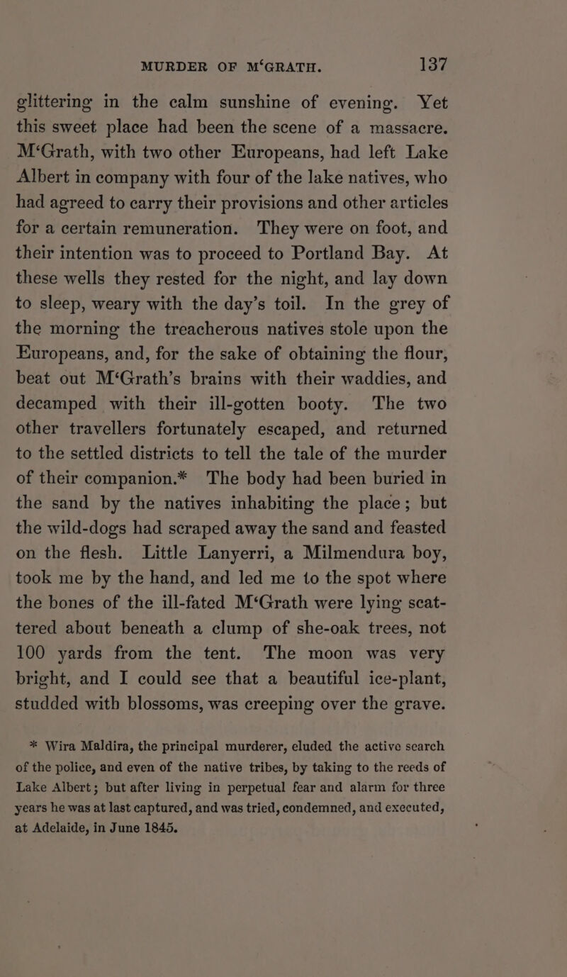 glittermg in the calm sunshine of evening. Yet this sweet place had been the scene of a massacre. M‘Grath, with two other Europeans, had left Lake Albert in company with four of the lake natives, who had agreed to carry their provisions and other articles for a certain remuneration. They were on foot, and their intention was to proceed to Portland Bay. At these wells they rested for the night, and lay down to sleep, weary with the day’s toil. In the grey of the morning the treacherous natives stole upon the Europeans, and, for the sake of obtaining the flour, beat out M‘Grath’s brains with their waddies, and decamped with their ill-gotten booty. The two other travellers fortunately escaped, and returned to the settled districts to tell the tale of the murder of their companion.* The body had been buried in the sand by the natives inhabiting the place; but the wild-dogs had scraped away the sand and feasted on the flesh. Little Lanyerri, a Milmendura boy, took me by the hand, and led me to the spot where the bones of the ill-fated M‘Grath were lying scat- tered about beneath a clump of she-oak trees, not 100 yards from the tent. The moon was very bright, and I could see that a beautiful ice-plant, studded with blossoms, was creeping over the grave. * Wira Maldira, the principal murderer, eluded the active search of the police, and even of the native tribes, by taking to the reeds of Lake Albert; but after living in perpetual fear and alarm for three years he was at last captured, and was tried, condemned, and executed, at Adelaide, in June 1845.
