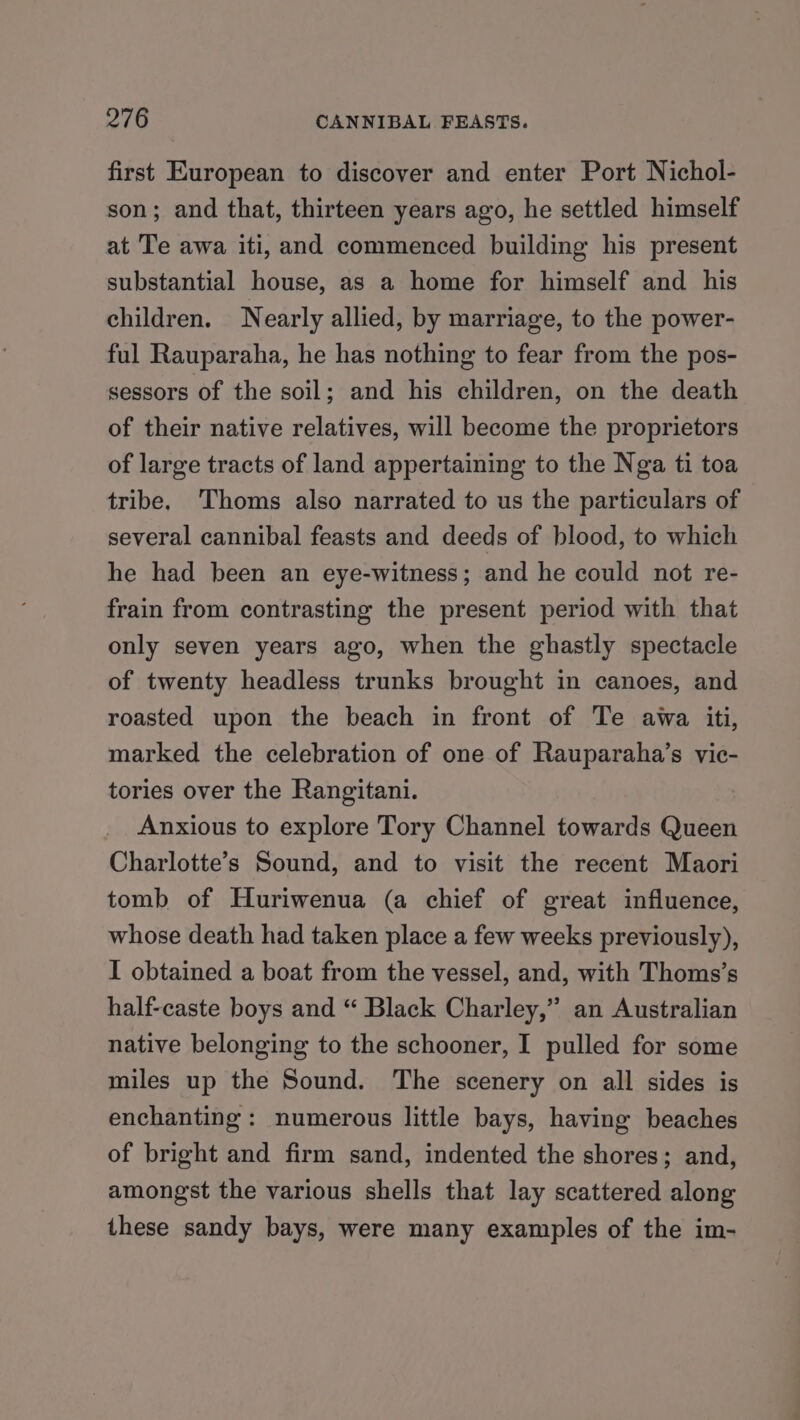 first European to discover and enter Port Nichol- son; and that, thirteen years ago, he settled himself at Te awa iti, and commenced building his present substantial house, as a home for himself and his children. Nearly allied, by marriage, to the power- ful Rauparaha, he has nothing to fear from the pos- sessors of the soil; and his children, on the death of their native relatives, will become the proprietors of large tracts of land appertaining to the Nga ti toa tribe, Thoms also narrated to us the particulars of several cannibal feasts and deeds of blood, to which he had been an eye-witness; and he could not re- frain from contrasting the present period with that only seven years ago, when the ghastly spectacle of twenty headless trunks brought in canoes, and roasted upon the beach in front of Te awa iti, marked the celebration of one of Rauparaha’s vic- tories over the Rangitani. Anxious to explore Tory Channel towards Queen Charlotte’s Sound, and to visit the recent Maori tomb of Huriwenua (a chief of great influence, whose death had taken place a few weeks previously), I obtained a boat from the vessel, and, with Thoms’s half-caste boys and “ Black Charley,” an Australian native belonging to the schooner, I pulled for some miles up the Sound. The scenery on all sides is enchanting: numerous little bays, having beaches of bright and firm sand, indented the shores; and, amongst the various shells that lay scattered along these sandy bays, were many examples of the im-