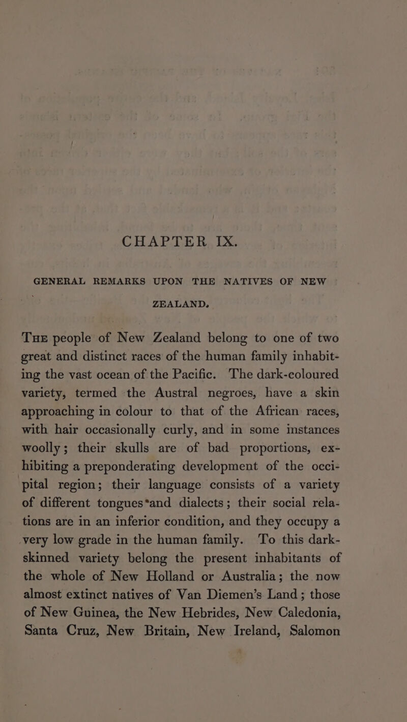 CHAPTER IX. GENERAL REMARKS UPON THE NATIVES OF NEW ZEALAND, TuHE people of New Zealand belong to one of two great and distinct races of the human family inhabit- ing the vast ocean of the Pacific. The dark-coloured variety, termed the Austral negroes, have a skin approaching in colour to that of the African races, with hair occasionally curly, and in some instances woolly; their skulls are of bad proportions, ex- hibiting a preponderating development of the occi- pital region; their language consists of a variety of different tongues*and dialects; their social rela- tions are in an inferior condition, and they occupy a -very low grade in the human family. To this dark- skinned variety belong the present inhabitants of the whole of New Holland or Australia; the now almost extinct natives of Van Diemen’s Land ; those of New Guinea, the New Hebrides, New Caledonia, Santa Cruz, New Britain, New Ireland, Salomon