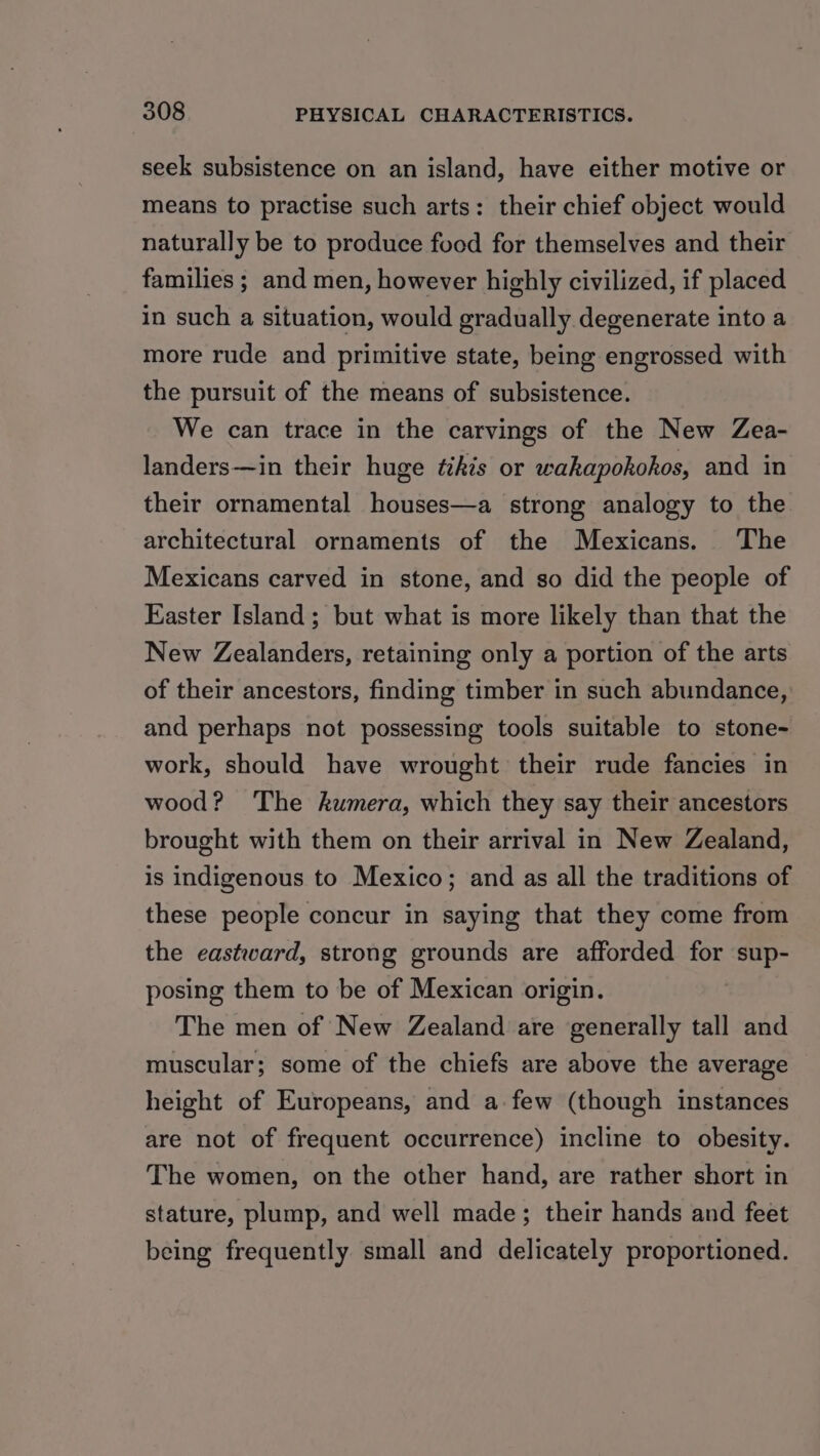 seek subsistence on an island, have either motive or means to practise such arts: their chief object would naturally be to produce food for themselves and their families ; and men, however highly civilized, if placed in such a situation, would gradually degenerate into a more rude and primitive state, being engrossed with the pursuit of the means of subsistence. We can trace in the carvings of the New Zea- landers—in their huge tékis or wakapokohos, and in their ornamental houses—a strong analogy to the architectural ornaments of the Mexicans. The Mexicans carved in stone, and so did the people of Easter Island; but what is more likely than that the New Zealanders, retaining only a portion of the arts of their ancestors, finding timber in such abundance, and perhaps not possessing tools suitable to stone- work, should have wrought their rude fancies in wood? The kumera, which they say their ancestors brought with them on their arrival in New Zealand, is indigenous to Mexico; and as all the traditions of these people concur in saying that they come from the eastward, strong grounds are afforded for sup- posing them to be of Mexican origin. The men of New Zealand are generally tall and muscular; some of the chiefs are above the average height of Europeans, and a few (though instances are not of frequent occurrence) incline to obesity. The women, on the other hand, are rather short in stature, plump, and well made; their hands and feet being frequently small and delicately proportioned.