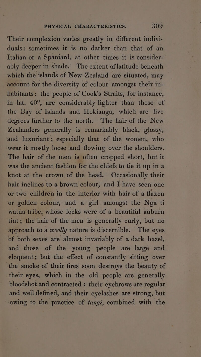 Their complexion varies greatly in different indivi- duals: sometimes it is no darker than that of an Italian or a Spaniard, at other times it is consider- ably deeper in shade. The extent of latitude beneath which the islands of New Zealand are situated, may account for the diversity of colour amongst their in- habitants: the people of Cook’s Straits, for instance, in lat. 40°, are considerably lighter than those of the Bay of Islands and Hokianga, which are five degrees further to the north. The hair of the New Zealanders generally is remarkably black, glossy, and luxuriant; especially that of the women, who wear it mostly loose and flowing over the shoulders. The hair of the men is often cropped short, but it was the ancient fashion for the chiefs to tie it up in a knot at the crown of the head. Occasionally their hair inclines to a brown colour, and I have seen one or two children in the interior with hair of a flaxen or golden colour, and a girl amongst the Nga ti watua tribe, whose locks were of a beautiful auburn tint; the hair of the men is generally curly, but no approach to a woolly nature is discernible. The eyes of both sexes are almost invariably of a dark hazel, and those of the young people are large and eloquent; but the effect of constantly sitting over the smoke of their fires soon destroys the beauty of their eyes, which in the old people are generally bloodshot and contracted : their eyebrows are regular and well defined, and their eyelashes are strong, but owing to the practice of tangi, combined with the