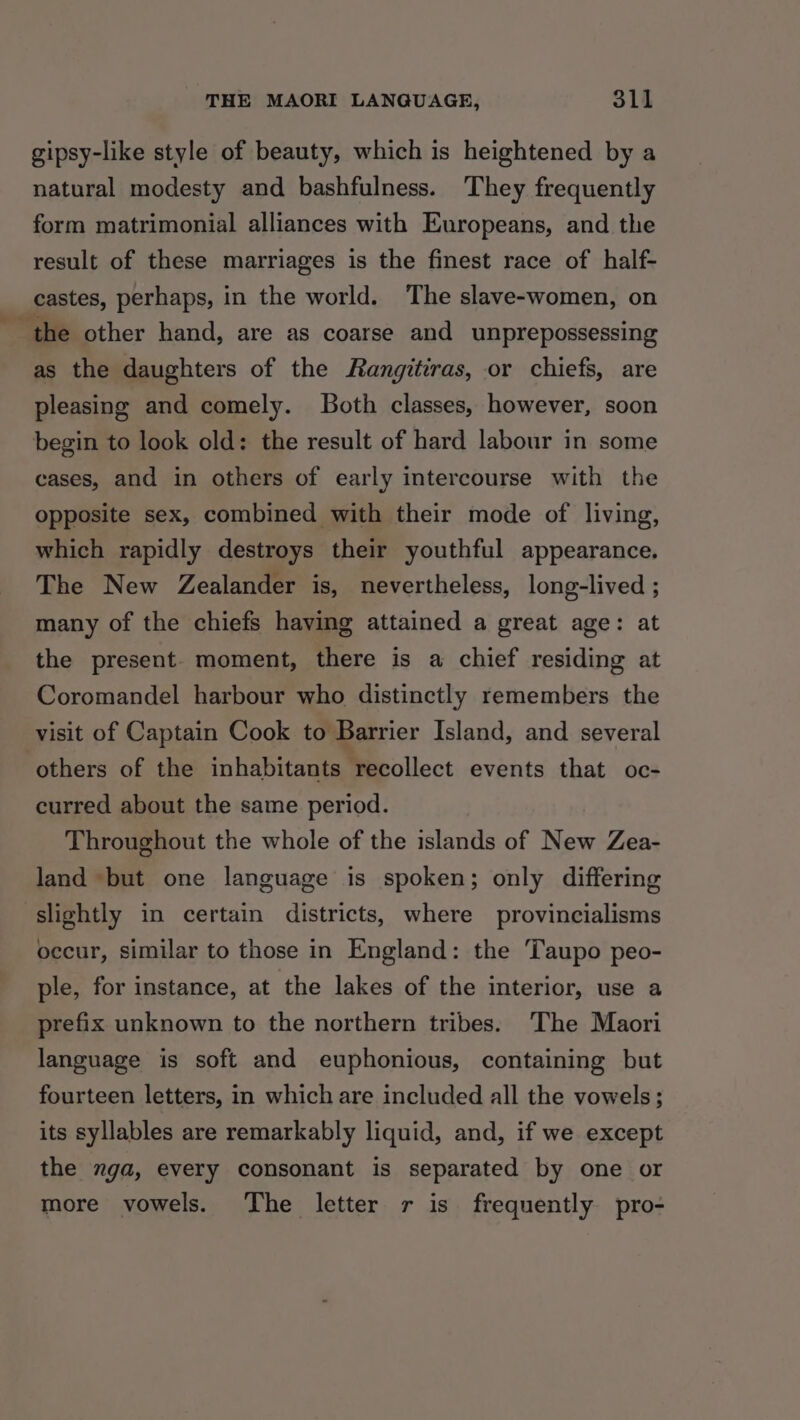 gipsy-like style of beauty, which is heightened by a natural modesty and bashfulness. They frequently form matrimonial alliances with Europeans, and the result of these marriages is the finest race of half- castes, perhaps, in the world. The slave-women, on the other hand, are as coarse and unprepossessing as the daughters of the Rangitiras, or chiefs, are pleasing and comely. Both classes, however, soon begin to look old: the result of hard labour in some cases, and in others of early intercourse with the opposite sex, combined with their mode of living, which rapidly destroys their youthful appearance. The New Zealander is, nevertheless, long-lived ; many of the chiefs having attained a great age: at the present. moment, there is a chief residing at Coromandel harbour who distinctly remembers the visit of Captain Cook to Barrier Island, and several others of the inhabitants recollect events that oc- curred about the same period. Throughout the whole of the islands of New Zea- land but one language is spoken; only differing slightly in certain districts, where provincialisms occur, similar to those in England: the Taupo peo- ple, for instance, at the lakes of the interior, use a prefix unknown to the northern tribes: The Maori language is soft and euphonious, containing but fourteen letters, in which are included all the vowels; its syllables are remarkably liquid, and, if we except the nga, every consonant is separated by one or more vowels. The letter r is frequently pro-