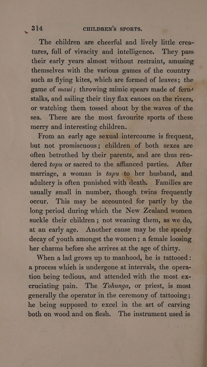 4 The children are cheerful and lively little crea- tures, full of vivacity and intelligence. ‘They pass their early years almost without restraint, amusing themselves with the various games of the country such as flying kites, which are formed of leaves; the game of maui; throwing mimic spears made of fern+ stalks, and sailing their tiny flax canoes on the rivers, or watching them tossed about by the waves of the sea. ‘These are the most favourite sports of these merry and interesting children. From an early age sexual intercourse is frequent, but not promiscuous; children of both sexes are often betrothed by their parents, and are thus ren- dered tapu or sacred to the affianced parties. After marriage, a woman is ¢apu to her husband, and adultery is often punished with death. Families are usually small in number, though twins frequently occur. This may be accounted for partly by the long period during which the New Zealand women suckle their children ; not weaning them, as we do, at an early age. Another cause may be the speedy decay of youth amongst the women; a female loosing her charms before she arrives at the age of thirty. When a lad grows up to manhood, he is tattooed: a process which is undergone at intervals, the opera- tion being tedious, and attended with the most ex- cruciating pain. The Zohunga, or priest, is most generally the operator in the ceremony of tattooing ; he being supposed to excel in the art of carving both on wood and on flesh. ‘The instrument used is > >, 2 | ae