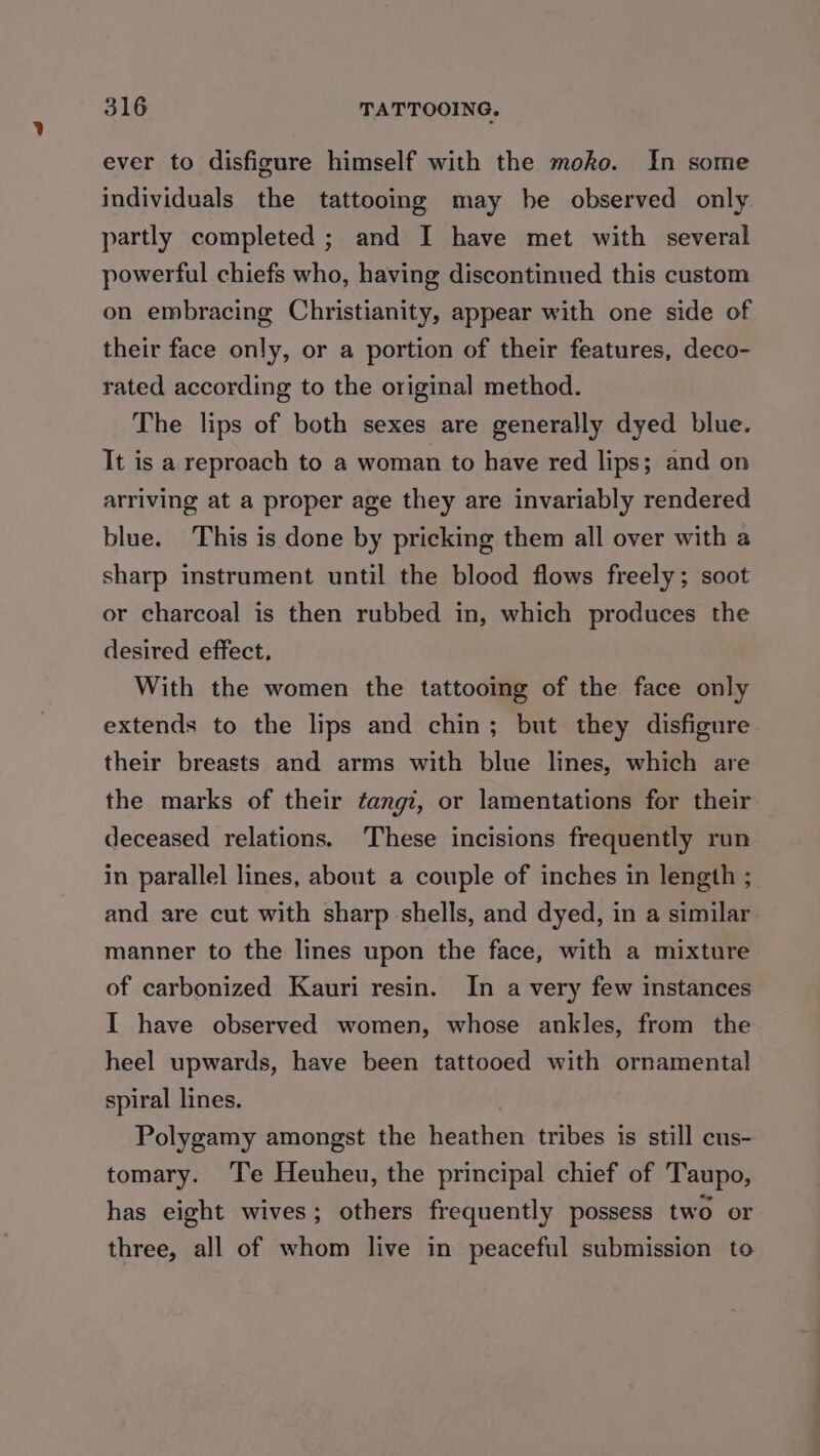 ever to disfigure himself with the moko. In some individuals the tattooing may be observed only partly completed ; and I have met with several powerful chiefs who, having discontinued this custom on embracing Christianity, appear with one side of their face only, or a portion of their features, deco- rated according to the original method. The lips of both sexes are generally dyed blue. It is a reproach to a woman to have red lips; and on arriving at a proper age they are invariably rendered blue. This is done by pricking them all over with a sharp instrument until the blood flows freely; soot or charcoal is then rubbed in, which produces the desired effect. With the women the tattooing of the face only extends to the lips and chin; but they disfigure their breasts and arms with blue lines, which are the marks of their ¢angi, or lamentations for their deceased relations. These incisions frequently run in parallel lines, about a couple of inches in length ; and are cut with sharp shells, and dyed, in a similar. manner to the lines upon the face, with a mixture of carbonized Kauri resin. In a very few instances I have observed women, whose ankles, from the heel upwards, have been tattooed with ornamental spiral lines. Polygamy amongst the heathen tribes is still cus- tomary. Te Heuheu, the principal chief of Taupo, has eight wives; others frequently possess two or three, all of whom live in peaceful submission to