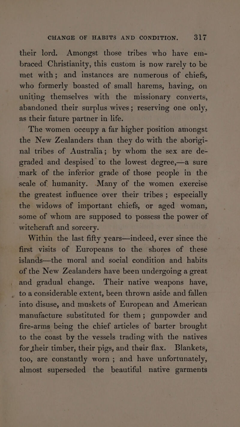 CHANGE OF HABITS AND CONDITION. Se their lord. Amongst those tribes who have em- braced Christianity, this custom is now rarely to be met with; and instances are numerous of chiefs, who formerly boasted of small harems, having, on uniting themselves with the missionary converts, abandoned their surplus wives; reserving one only, as their future partner in life. The women occupy a far higher position amongst the New Zealanders than they do with the aborigi- nal tribes of Australia; by whom the sex are de- graded and despised to the lowest degree,—a sure mark of the inferior grade of those people in the scale of humanity. -Many of the women exercise the greatest influence over their tribes ; especially _ the widows of important chiefs, or aged woman, some of whom are supposed to possess the power of _ witchcraft and sorcery. | Within the last fifty years—indeed, ever since the first visits of Europeans to the shores of these islands—the moral and social condition and habits of the New Zealanders have been undergoing a great and gradual change. Their native weapons have, _ toaconsiderable extent, been thrown aside and fallen into disuse, and muskets of European and American manufacture substituted for them; gunpowder and fire-arms being the chief articles of barter brought to the coast by the vessels trading with the natives for their timber, their pigs, and their flax. Blankets, too, are constantly worn ; and have unfortunately, almost superseded the beautiful native garments