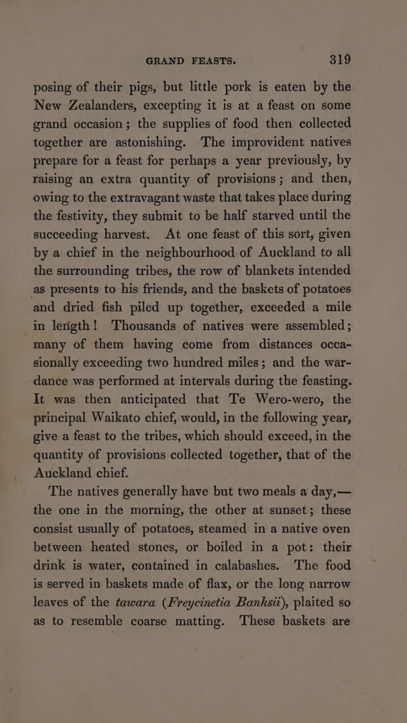 posing of their pigs, but little pork is eaten by the New Zealanders, excepting it is at a feast on some grand occasion; the supplies of food then collected together are astonishing. The improvident natives prepare for a feast for perhaps a year previously, by raising an extra quantity of provisions; and then, owing to the extravagant waste that takes place during the festivity, they submit to be half starved until the succeeding harvest. At one feast of this sort, given by a chief in the neighbourhood of Auckland to all the surrounding tribes, the row of blankets intended as presents to his friends, and the baskets of potatoes and dried fish piled up together, exceeded a mile in lerigth! ‘Thousands of natives were assembled ; many of them having come from distances occa- sionally exceeding two hundred miles; and the war- dance was performed at intervals during the feasting. It was then anticipated that Te Wero-wero, the principal Waikato chief, would, in the following year, give a feast to the tribes, which should exceed, in the quantity of provisions collected together, that of the Auckland chief. The natives generally have but two meals a day,— the one in the morning, the other at sunset; these consist usually of potatoes, steamed in a native oven between heated stones, or boiled in a pot: their drink is water, contained in calabashes. The food is served in baskets made of flax, or the long narrow leaves of the tawara (Freycinetia Banksii), plaited so as to resemble coarse matting. These baskets are