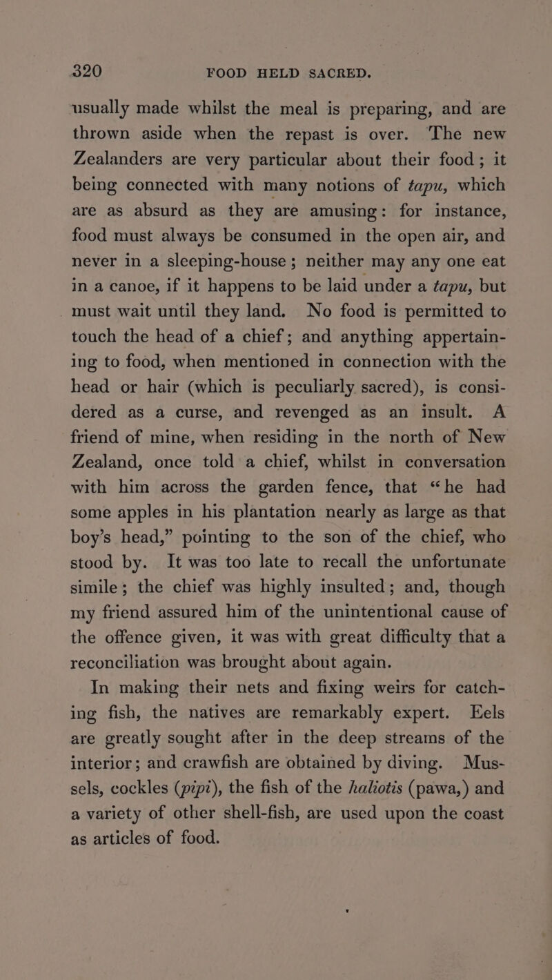 usually made whilst the meal is preparing, and are thrown aside when the repast is over. The new Zealanders are very particular about their food ; it being connected with many notions of tapu, which are as absurd as they are amusing: for instance, food must always be consumed in the open air, and never in a sleeping-house ; neither may any one eat in a canoe, if it happens to be laid under a tapu, but _ must wait until they land. No food is permitted to touch the head of a chief; and anything appertain- ing to food, when mentioned in connection with the head or hair (which is peculiarly sacred), is consi- dered as a curse, and revenged as an insult. A friend of mine, when residing in the north of New Zealand, once told a chief, whilst in conversation with him across the garden fence, that “he had some apples in his plantation nearly as large as that boy’s head,” pointing to the son of the chief, who stood by. It was too late to recall the unfortunate simile; the chief was highly insulted; and, though my friend assured him of the unintentional cause of the offence given, it was with great difficulty that a reconciliation was brought about again. In making their nets and fixing weirs for catch- ing fish, the natives are remarkably expert. Eels are greatly sought after in the deep streams of the interior; and crawfish are obtained by diving. Mus- sels, cockles (pipz), the fish of the haliotis (pawa,) and a variety of other shell-fish, are used upon the coast as articles of food.