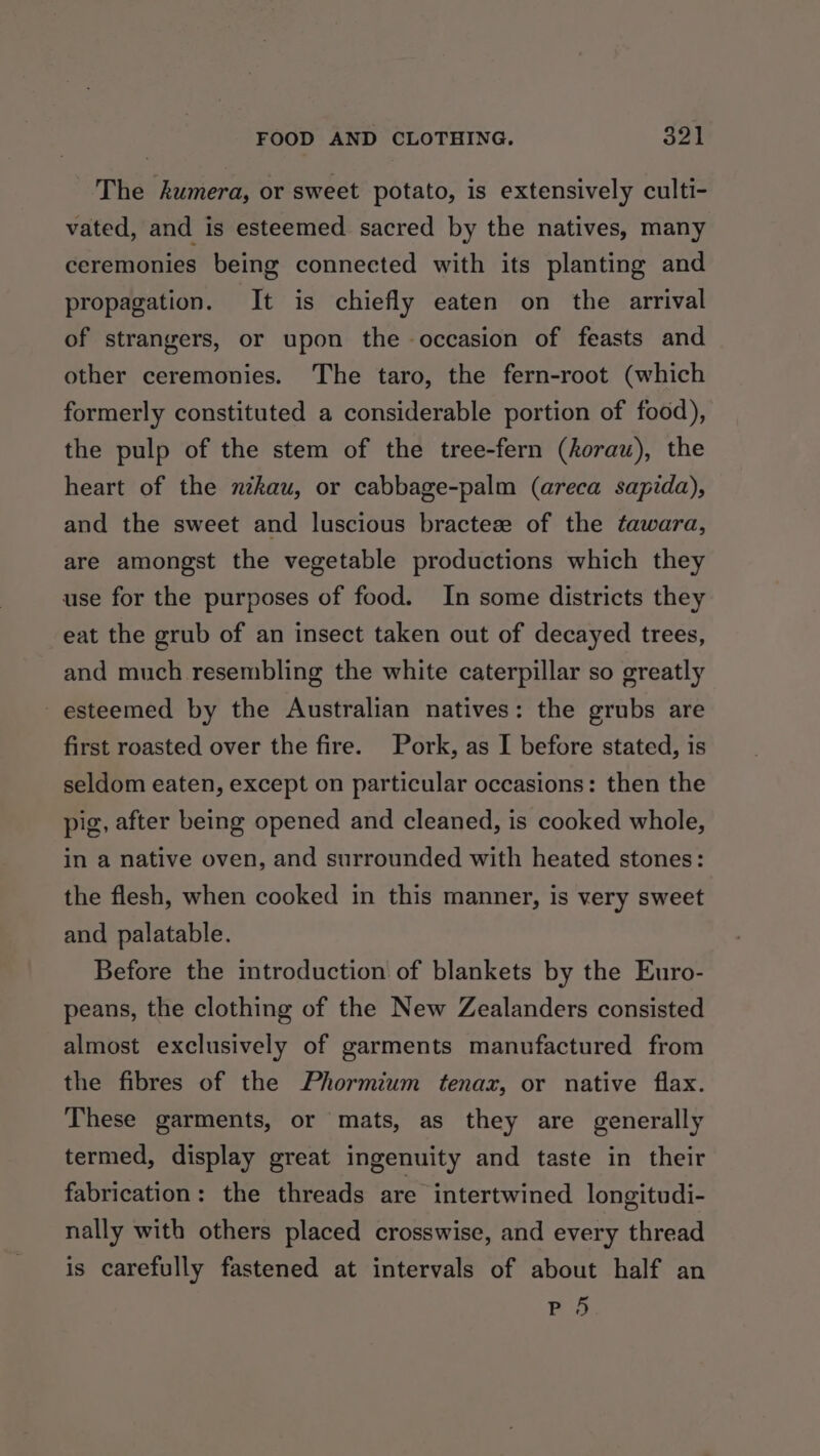 The kumera, or sweet potato, is extensively culti- vated, and is esteemed sacred by the natives, many ceremonies being connected with its planting and propagation. It is chiefly eaten on the arrival of strangers, or upon the occasion of feasts and other ceremonies. The taro, the fern-root (which formerly constituted a considerable portion of food), the pulp of the stem of the tree-fern (horau), the heart of the nzkau, or cabbage-palm (areca sapida), and the sweet and luscious bractese of the tawara, are amongst the vegetable productions which they use for the purposes of food. In some districts they eat the grub of an insect taken out of decayed trees, and much resembling the white caterpillar so greatly esteemed by the Australian natives: the grubs are first roasted over the fire. Pork, as I before stated, is seldom eaten, except on particular occasions: then the pig, after being opened and cleaned, is cooked whole, in a native oven, and surrounded with heated stones: the flesh, when cooked in this manner, is very sweet and palatable. Before the introduction of blankets by the Euro- peans, the clothing of the New Zealanders consisted almost exclusively of garments manufactured from the fibres of the Phormium tenax, or native flax. These garments, or mats, as they are generally termed, display great ingenuity and taste in their fabrication: the threads are intertwined longitudi- nally with others placed crosswise, and every thread is carefully fastened at intervals of about half an P 5