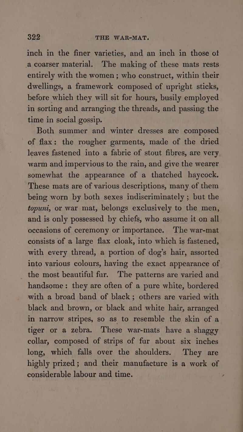 inch in the finer varieties, and an inch in those ot .a coarser material. The making of these mats rests entirely with the women; who construct, within their dwellings, a framework composed of upright sticks, before which they will sit for hours, busily employed in sorting and arranging the threads, and passing the time in social gossip. Both summer and winter dresses are composed of flax: the rougher garments, made of the dried leaves fastened into a fabric of stout fibres, are very warm and impervious to the rain, and give the wearer somewhat the appearance of a thatched haycock. These mats are of various descriptions, many of them being worn by both sexes indiscriminately ; but the topunt, or war mat, belongs exclusively to the men, and is only possessed by chiefs, who assume it on all occasions of ceremony or importance. The war-mat consists of a large flax cloak, into which is fastened, with every thread, a portion of dog’s hair, assorted into various colours, having the exact appearance of the most beautiful fur. ‘The patterns are varied and handsome: they are often of a pure white, bordered with a broad band of black; others are varied with black and brown, or black and white hair, arranged in narrow stripes, so as to resemble the skin of a tiger or a zebra. These war-mats have a shaggy collar, composed of strips of fur about six inches long, which falls over the shoulders. They are highly prized; and their manufacture is a work of considerable labour and time.