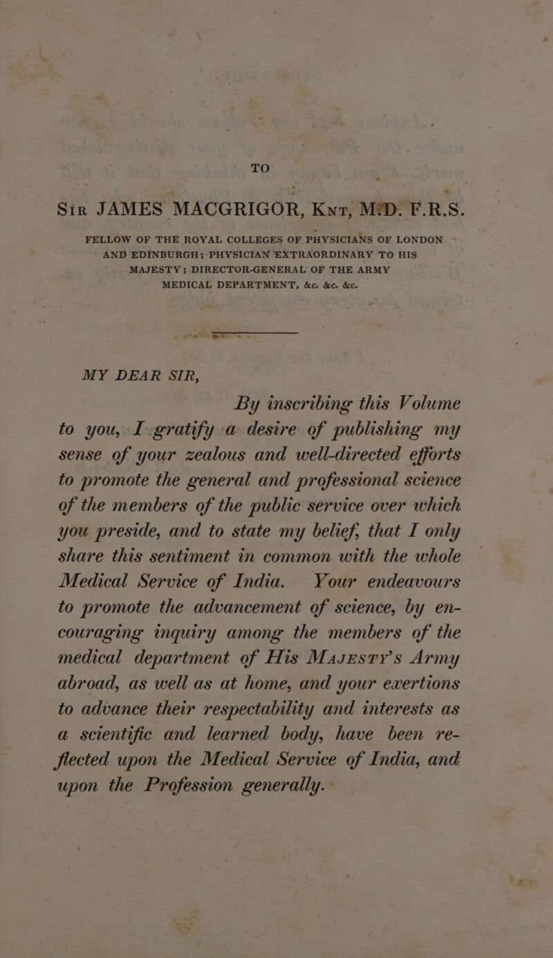 TO Sin JAMES MACGRIGOR, Kyr, MD. F.RS. FELLOW OF THE ROYAL COLLEGES OF PHYSICIANS OF LONDON ~ AND EDINBURGH; PHYSICIAN EXTRAORDINARY TO HIS MAJESTY ; DIRECTOR-GENERAL OF THE ARMY MEDICAL DEPARTMENT, &amp;c. &amp;c. &amp;c. MY DEAR SIR, By inscribing this Volume to you, I gratify a desire of publishing my sense of your zealous and well-directed efforts to promote the general and professional science of the members of the public service over which you preside, and to state my belief, that I only share this sentiment in common with the whole Medical Service of India. Your endeavours to promote the advancement of science, by en- couraging inquiry among the members of the medical department of His Masesry’s Army abroad, as well as at home, and your exertions to advance their respectability and interests as a scientific and learned body, have been re- flected upon the Medical Service of India, and upon the Profession generally.