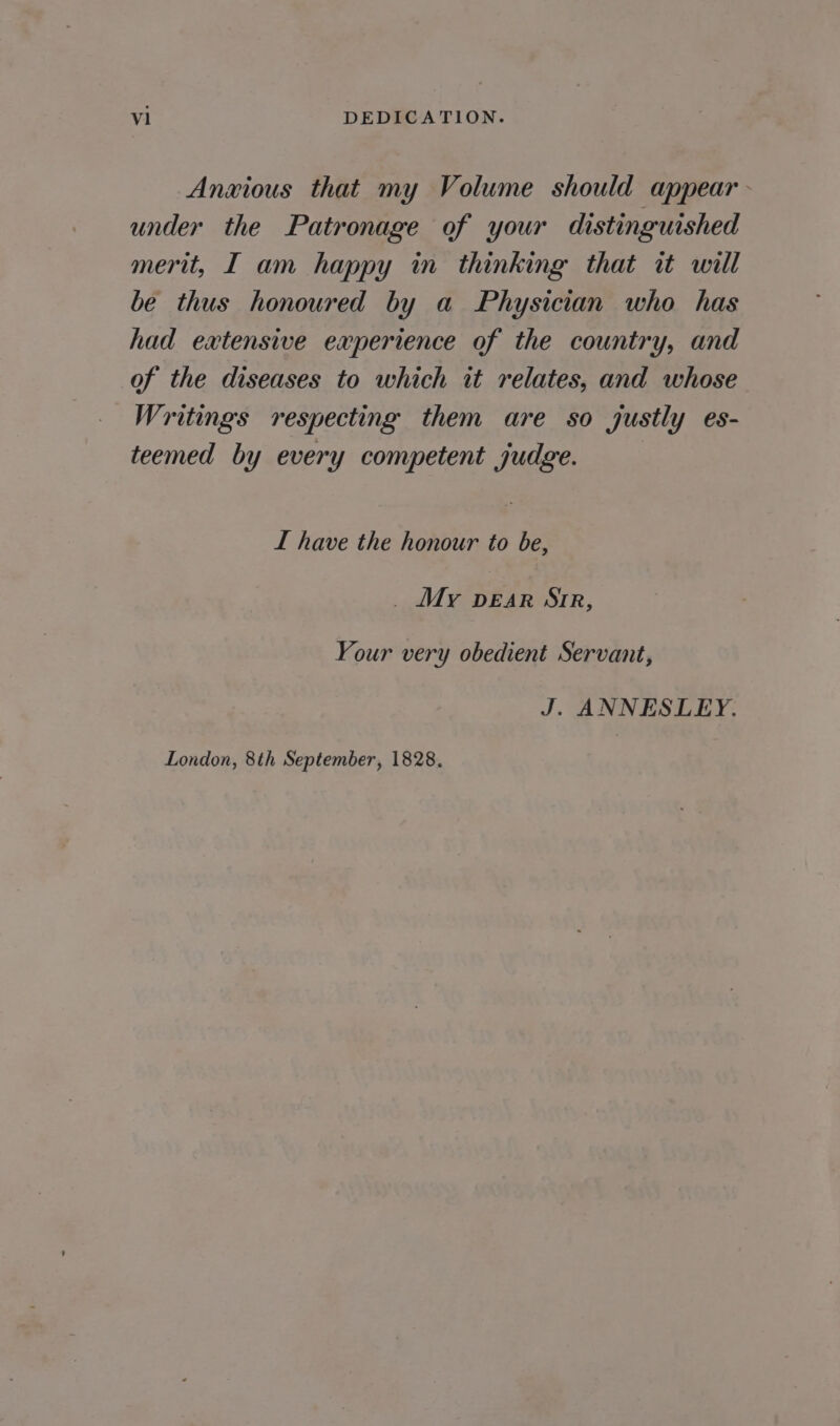 vl DEDICATION. Anxious that my Volume should appear under the Patronage of your distinguished merit, I am happy in thinking that it will be thus honoured by a Physician who has had extensive experience of the country, and of the diseases to which it relates, and whose Writings respecting them are so justly es- teemed by every competent judge. : I have the honour to be, _ My DEAR Sir, Your very obedient Servant, J. ANNESLEY. London, 8th September, 1828.