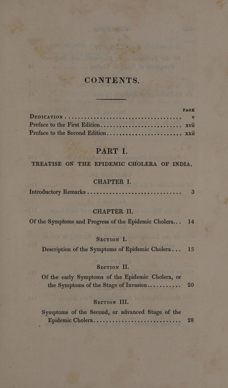 PAGE ROMA U RON ae aisra. ge eat Cire ea Rid a Wee ah whe ee 6's. k's Vv Preface to the First Edition...... Lathe a Ap teat tr Sar pniea xvii Preface to the Second Edition.........e.cceceeecs yeday XXi PART I. TREATISE ON THE EPIDEMIC CHOLERA OF INDIA. CHAPTER I. gotroauctory- Memarkays, 32%. Se gle winsc.c oom. 04 Ae ER PERE 3 CHAPTER II. Of the Symptoms and Progress of the Epidemic Cholera... 14 Section I. Description of the Symptoms of Epidemic Cholera... 15 Section II. Of the early Symptoms of the Epidemic Cholera, or the Symptoms of the Stage of Invasion......... al 20 Section III. Symptoms of the Second, or advanced Stage of the Eepulemic © Wolera ccd aiatya ie Gere die vals oo grea aiae e &lt;:s 28