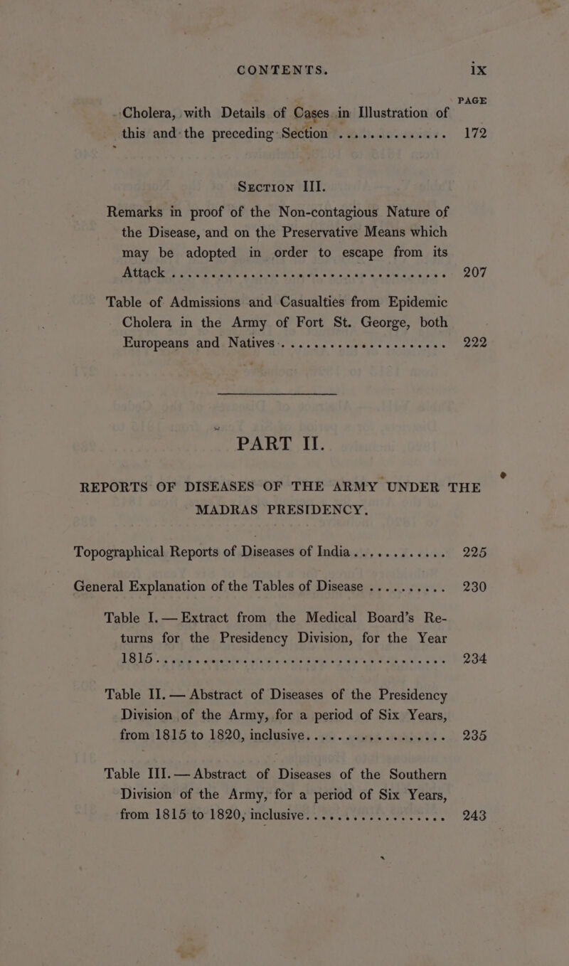 PAGE Cholera, with Details of Cases in Illustration of this andthe preceding Setfiow?. Wti.do.cwisiv. 172 Section III. Remarks in proof of the Non-contagious Nature of the Disease, and on the Preservative Means which may be adopted in order to escape from its PETS a Race etne Ware ae OMe SP ACL eR | ee Wee 207 Table of Admissions and Casualties from Epidemic Cholera in the Army of Fort St. George, both Euttopenna: ands Nagvess. .. 6 ese le hee cee neces 222 PART II. REPORTS OF DISEASES OF THE ARMY UNDER THE MADRAS PRESIDENCY. Topographical Reports of Diseases of India............ 225 General Explanation of the Tables of Disease .......... 230 Table I.— Extract from the Medical Board’s Re- turns for the Presidency Division, for the Year BUS Ar ne, itd ote. Sickie yam, baie Eo. &amp; 234 Table II. — Abstract of Diseases of the Presidency Division of the Army, for a period of Six Years, fromj1815 to. 1820, inclusive, .-c .. «weve eee te 235 Table III.— Abstract of Diseases of the Southern Division of the Army, for a period of Six Years, from 1815 to 1820, inclusive eRe eR ee ee ss 243