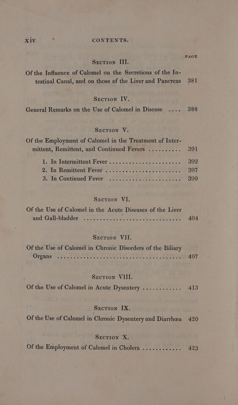 . PAGE Section III. Of the Influence of Calomel on the Secretions of the In- testinal Canal, and on those of the Liver and Pancreas 381 Section IV. General Remarks on the Use of Calomel in Disease .... 388 Section V. Of the Employment of Calomel in the Treatment of Inter- mittent, Remittent, and Continued Fevers .......... 391 Lin UU ntermittetit Fever 2.6 shee ae so ears Sie 392 DIN NEMNLLENE PEVEE Sree foe eet cae eens 397 Jc Continned f Cvere-ce rt Ooo kes one 399 Section VI. Of the Use of Calomel in the Acute Diseases of the Liver and Gall-bladder ...........- Sea ss, Sa 404 Section VII. Of the Use of Calomel in Chronic Disorders of the Biliary Orpans ts SIRES, Cea, SUR A) sae 407 | Secrion VIII. Of the Use of Calomel in Acute Dysentery ...... aR 413 Section IX. Of the Use of Calomel in Chronic Dysentery and Diarrhea 420 Section X, Of the Employment of Calomel in Cholera ............ 423