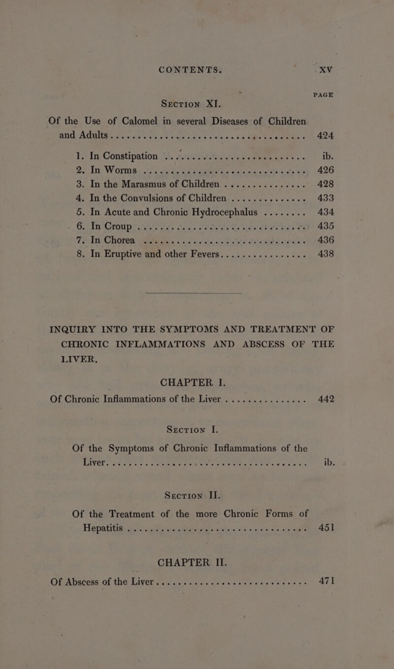 PAGE Section XI. Of the Use of Calomel in several Diseases of Children ATIC APA es ohn ocd ot Pe Sh Er tani a ol ca vo. dso Oa ee 424 1, In: Constipation 44. 7.a1ahetve cts omens - ib. 22m Worms: 2. cae ee Lae ee ci te WY 426 3. In- the: Marasmus of Children... 66.5 0.60600 428 4. In the Convulsions of Children ...........-.. 433 5. In Acute and Chronic Hydrocephalus ........ 434 Ge Thro panera, fou. ciel e ls ae ATA Mab os 435 TF Tie. ChGten (eee ies So Sacer atte oben Leoace. 436 8. In Eruptive and other Fevers................ 438 INQUIRY INTO THE SYMPTOMS AND TREATMENT OF CHRONIC INFLAMMATIONS AND ABSCESS OF THE LIVER. | CHAPTER I. Of Chronic Inflammations of the Liver ............... 442 Section I. Of the Symptoms of Chronic Inflammations of the Eyer eres . . e eetee on a FG er are ib, Secrion II. Of the Treatment of the more Chronic Forms of Hepatititean +o ete el ataeei es Pataki’ WE caren on, hs Ge 451 CHAPTER II. Of Abscess of The UW IVOw oe See Meer ae ee oO ea coe es bs 471