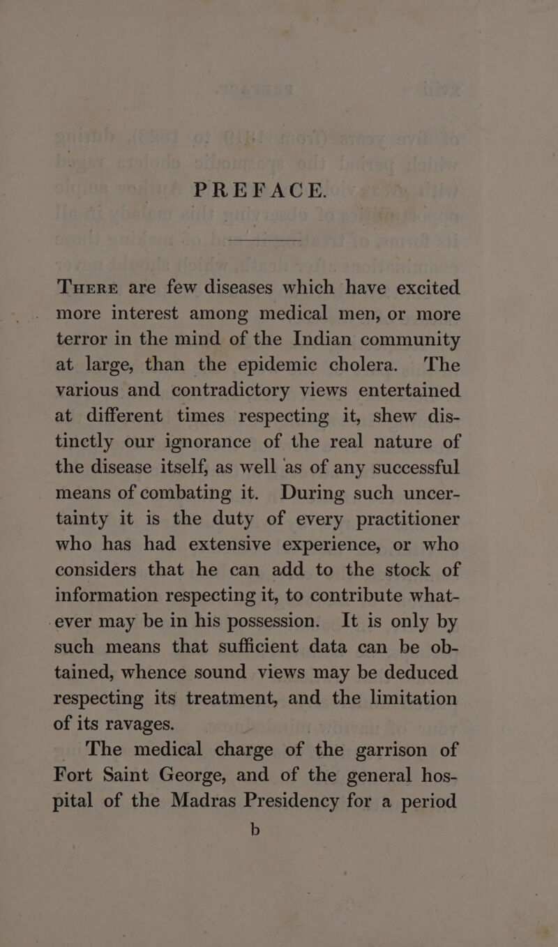 PREFACE. Turret are few diseases which have excited more interest among medical men, or more terror in the mind of the Indian community at large, than the epidemic cholera. ‘The various and contradictory views entertained at different times respecting it, shew dis- tinctly our ignorance of the real nature of the disease itself, as well as of any successful means of combating it. During such uncer- tainty it is the duty of every practitioner who has had extensive experience, or who considers that he can add to the stock of information respecting it, to contribute what- -ever may be in his possession. It is only by such means that sufficient data can be ob- tained, whence sound views may be deduced. respecting its treatment, and the limitation of its ravages. , _ The medical charge of the garrison of Fort Saint George, and of the general hos- pital of the Madras Presidency for a period b