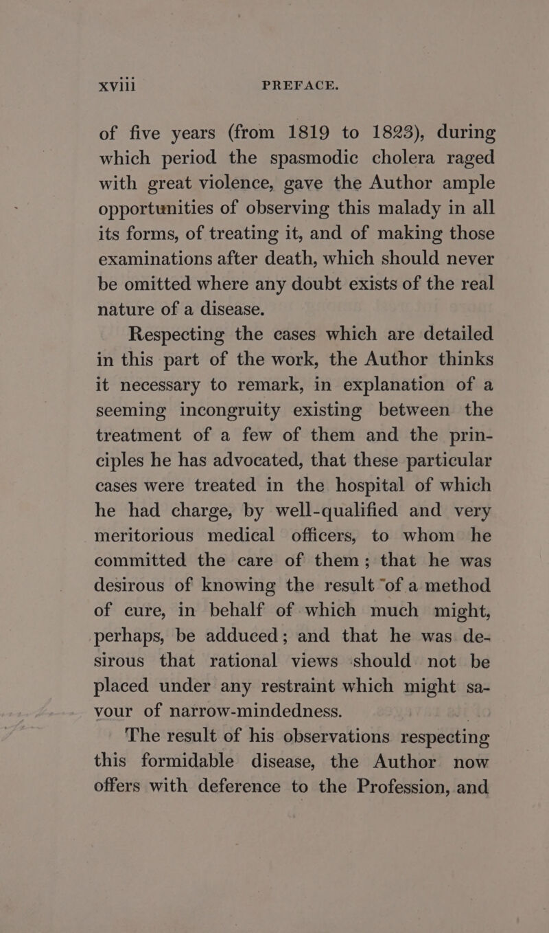 of five years (from 1819 to 1823), during which period the spasmodic cholera raged with great violence, gave the Author ample opportunities of observing this malady in all its forms, of treating it, and of making those examinations after death, which should never be omitted where any doubt exists of the real nature of a disease. Respecting the cases which are detailed in this part of the work, the Author thinks it necessary to remark, in explanation of a seeming incongruity existing between the treatment of a few of them and the prin- ciples he has advocated, that these particular cases were treated in the hospital of which he had charge, by well-qualified and very meritorious medical officers, to whom he committed the care of them; that he was desirous of knowing the result “of a method of cure, in behalf of which much might, perhaps, be adduced; and that he was de- sirous that rational views should not be placed under any restraint which might sa- vour of narrow-mindedness. , The result of his observations respecting this formidable disease, the Author now offers with deference to the Profession, and