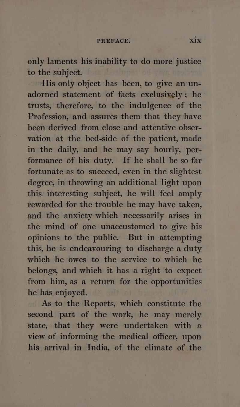 only laments his inability to do more justice to the subject. His only object has been, to give an un- adorned statement of facts exclusively ; he trusts, therefore, to the indulgence of the Profession, and assures them that they have been derived from close and attentive obser- vation at the bed-side of the patient, made in the daily, and he may say hourly, per- formance of his duty. If he shall be so far fortunate as to succeed, even in the slightest degree, in throwing an additional light upon this interesting subject, he will feel amply rewarded for the trouble he may have taken, and the anxiety which necessarily arises in the mind of one unaccustomed to give his opinions to the public. But in attempting this, he is endeavouring to discharge a duty which he owes to the service to which he belongs, and which it has a right to expect from him, as a return for the opportunities he has enjoyed. As to the Reports, which constitute the second part of the work, he may merely state, that they were undertaken with a view of informing the medical officer, upon his arrival in India, of the climate of the