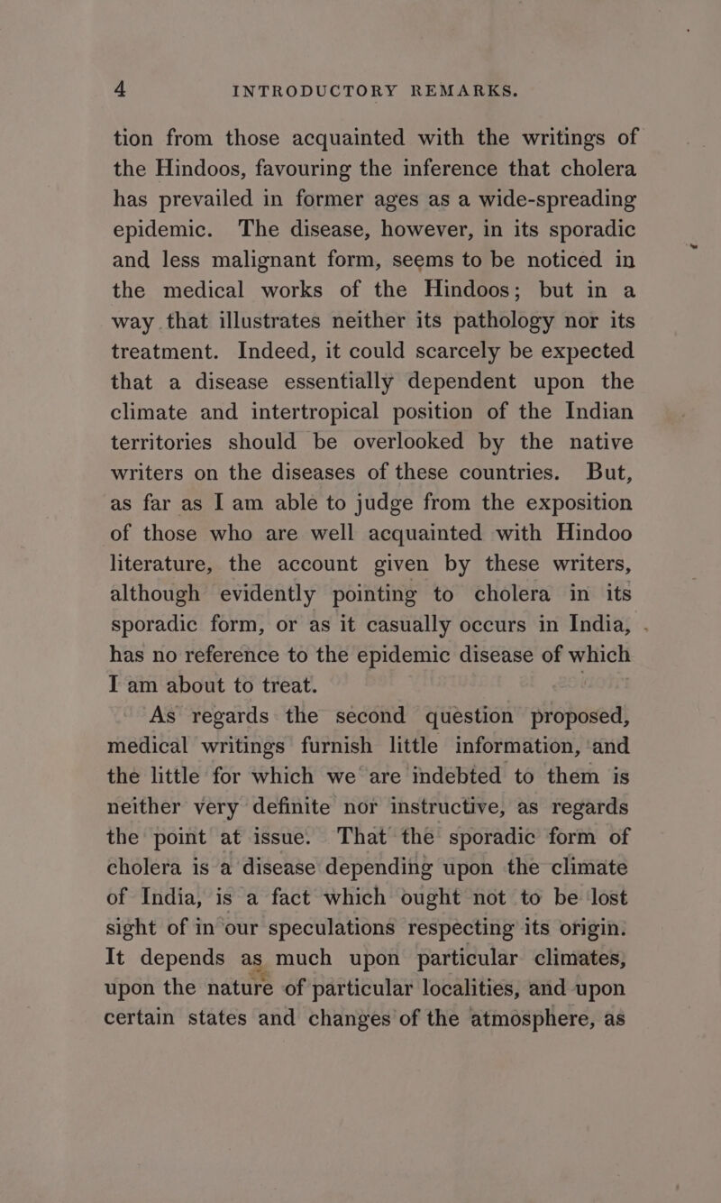 tion from those acquainted with the writings of the Hindoos, favouring the inference that cholera has prevailed in former ages as a wide-spreading epidemic. The disease, however, in its sporadic and less malignant form, seems to be noticed in the medical works of the Hindoos; but in a way that illustrates neither its pathology nor its treatment. Indeed, it could scarcely be expected that a disease essentially dependent upon the climate and intertropical position of the Indian territories should be overlooked by the native writers on the diseases of these countries. But, as far as I am able to judge from the exposition of those who are well acquainted with Hindoo literature, the account given by these writers, although evidently pointing to cholera in its sporadic form, or as it casually occurs in India, has no reference to the epidemic disease of which I am about to treat. | As regards the second question proposed, medical writings furnish little information, ‘and the little for which we are indebted to them is neither very definite nor instructive, as regards the point at issue. That the sporadic form of cholera is a disease depending upon the climate of India, is a fact which ought not to be lost sight of in our speculations respecting its origin. It depends ag. much upon particular climates, upon the nature of particular localities, and upon certain states and changes of the atmosphere, as