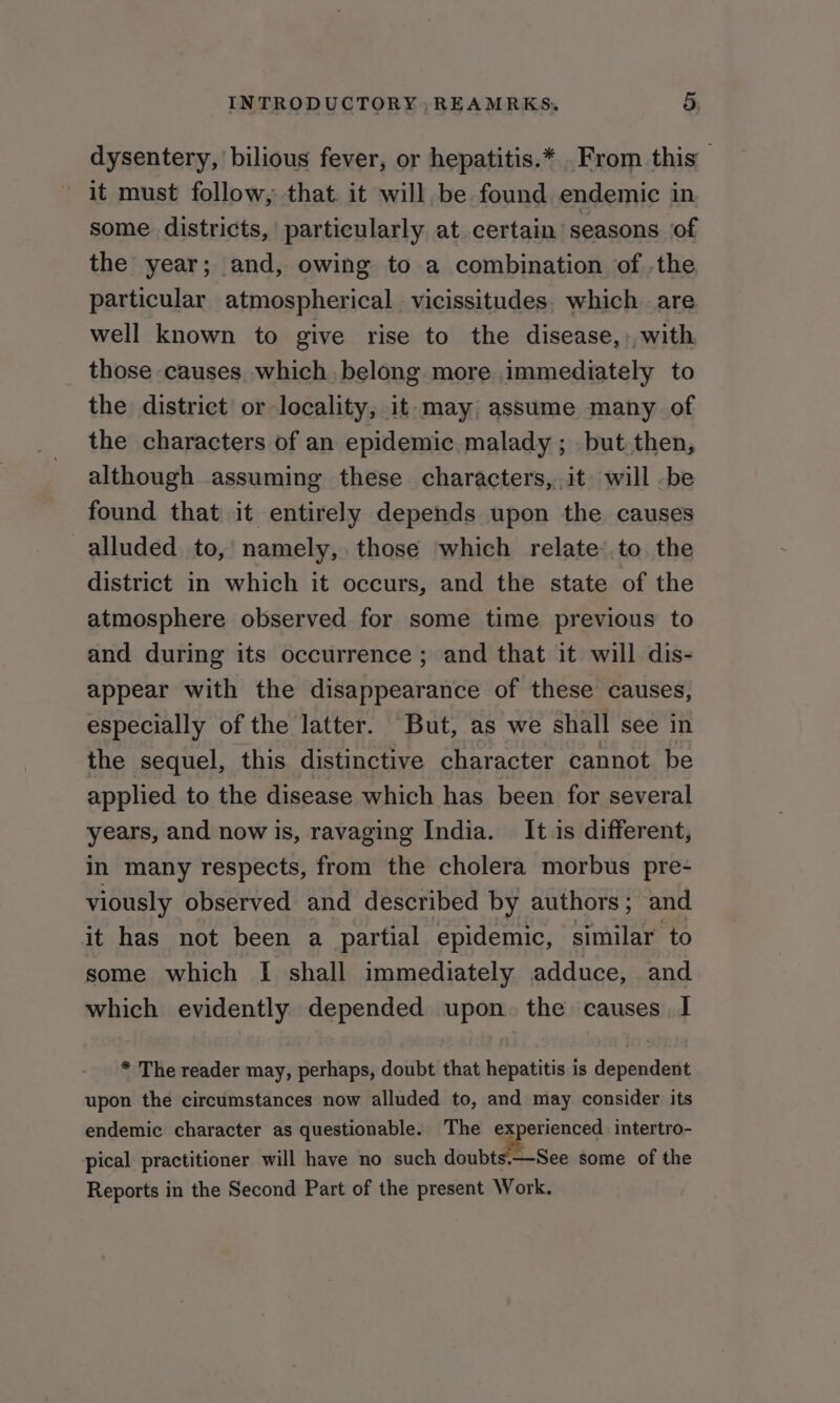 INTRODUCTORY , REAMRKS. i) dysentery, bilious fever, or hepatitis.* From this it must follow, that it will be. found endemic in some. districts, particularly at certain seasons of the year; and, owing to a combination of .the particular atmospherical vicissitudes. which are well known to give rise to the disease,: with those causes which. belong more immediately to the district or locality, it may assume many of the characters of an epidemic malady ; but. then, although assuming these characters, it will -be found that it entirely depends upon the causes alluded to, namely, those which relate’.to. the district in which it occurs, and the state of the atmosphere observed for some time previous to and during its occurrence ; and that it will dis- appear with the disappearance of these causes, especially of the latter. But, as we shall see in the sequel, this distinctive character cannot be applied to the disease which has been for several years, and now is, ravaging India. It is different, in many respects, from the cholera morbus pre- viously observed and described by authors; and it has not been a partial epidemic, similar to some which [I shall immediately adduce, and which evidently depended upon. the causes. I * The reader may, perhaps, doubt that hepatitis is dependent upon the circumstances now alluded to, and may consider its endemic character as questionable. The experienced. intertro- pical practitioner will have no such habit See some of the Reports in the Second Part of the present Work.