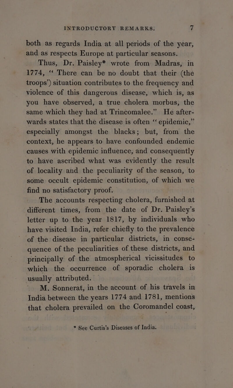 both as regards India at all periods of the year, and as respects Europe at particular seasons. Thus, Dr. Paisley* wrote from Madras, in 1774, ‘‘ There can be no doubt that their (the troops’) situation contributes to the frequency and violence of this dangerous disease, which is, as you have observed, a true cholera morbus, the same which they had at Trincomalee.” He after- wards states that the disease is often ‘‘ epidemic,” especially amongst the blacks; but, from the context, he appears to have confounded endemic causes with epidemic influence, and consequently to have ascribed what was evidently the result of locality and the peculiarity of the season, to some occult epidemic constitution, of which we find no satisfactory proof. | The accounts respecting cholera, furnished at different times, from the date of Dr. Paisley’s letter up to the year 1817, by individuals who have visited India, refer chiefly to the prevalence of the disease in particular districts, in conse- quence of the peculiarities of these districts, and principally of the atmospherical vicissitudes to which the occurrence of sporadic cholera is usually attributed. ' M. Sonnerat, in the account of his travels in India between the years 1774 and 1781, mentions that cholera prevailed on the Coromandel coast, ™ See Curtis’s Diseases of India.