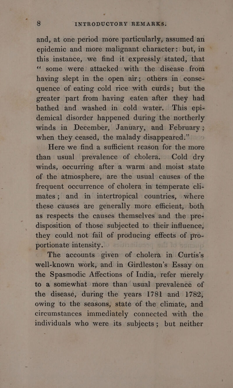 v 8 INTRODUCTORY REMARKS; and, at one period more particularly, assumed. an epidemic and more malignant character:: but, in ~ this instance, we find it expressly stated, that ‘* some were attacked with the disease from having slept in the open air; others in conse- quence of eating cold rice with curds; but the greater part from having eaten after they had bathed and washed in cold water.. This epi- demical disorder happened during the northerly winds in December, January, and February ; when they ceased, the malady disappeared.” Here we find a sufficient reason for the more than usual prevalence of cholera. Cold dry winds, occurring after a warm and moist state of the atmosphere, are the usual causes of the frequent occurrence of cholera in temperate cli- mates; and in imtertropical countries, where these causes are generally more efficient, both as respects the causes themselves and the pre- disposition of those subjected to their influence, they could not fail of producing effects of pro- portionate intensity. The accounts given of cholera in Curtis’s well-known work, and in Girdleston’s Essay on the Spasmodic Affections of India, refer merely to a somewhat more than usual prevalence of the disease, during the years 1781 and 1782, owing to the seasons, state of the climate, and circumstances immediately connected with the individuals who were its subjects; but neither