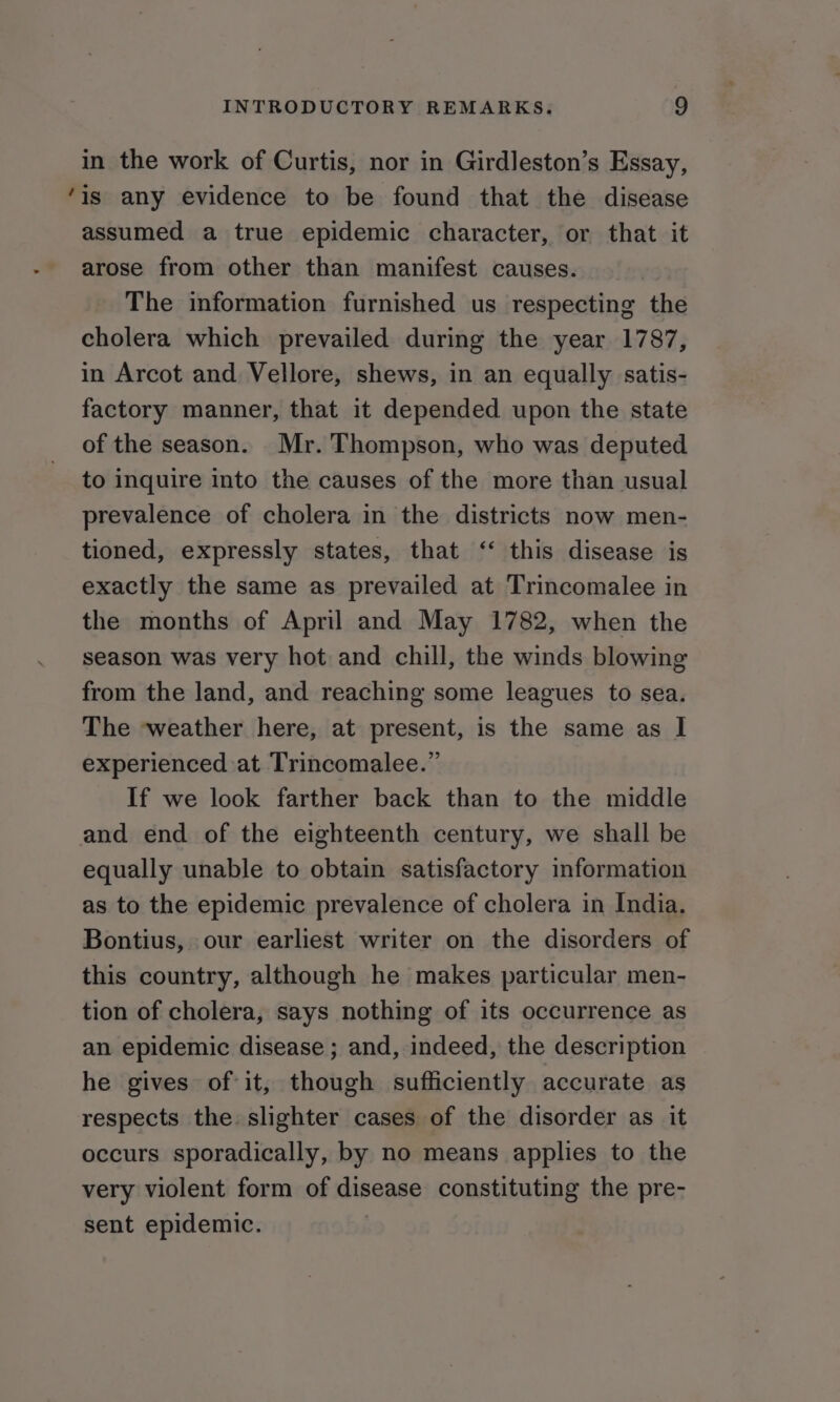 in the work of Curtis, nor in Girdleston’s Essay, ‘is any evidence to be found that the disease assumed a true epidemic character, or that it arose from other than manifest causes. The information furnished us respecting the cholera which prevailed during the year 1787, in Arcot and Vellore, shews, in an equally satis- factory manner, that it depended upon the state of the season. Mr. Thompson, who was deputed to inquire into the causes of the more than usual prevalence of cholera in the districts now men- tioned, expressly states, that ‘“‘ this disease is exactly the same as prevailed at Trincomalee in the months of April and May 1782, when the season was very hot and chill, the winds blowing from the land, and reaching some leagues to sea. The weather here, at present, is the same as I experienced at Trincomalee.” If we look farther back than to the middle and end of the eighteenth century, we shall be equally unable to obtain satisfactory information as to the epidemic prevalence of cholera in India. Bontius, our earliest writer on the disorders of this country, although he makes particular men- tion of cholera, says nothing of its occurrence as an epidemic disease ; and, indeed, the description he gives of it, though sufficiently accurate as respects the: slighter cases of the disorder as it occurs sporadically, by no means applies to the very violent form of disease constituting the pre- sent epidemic. |