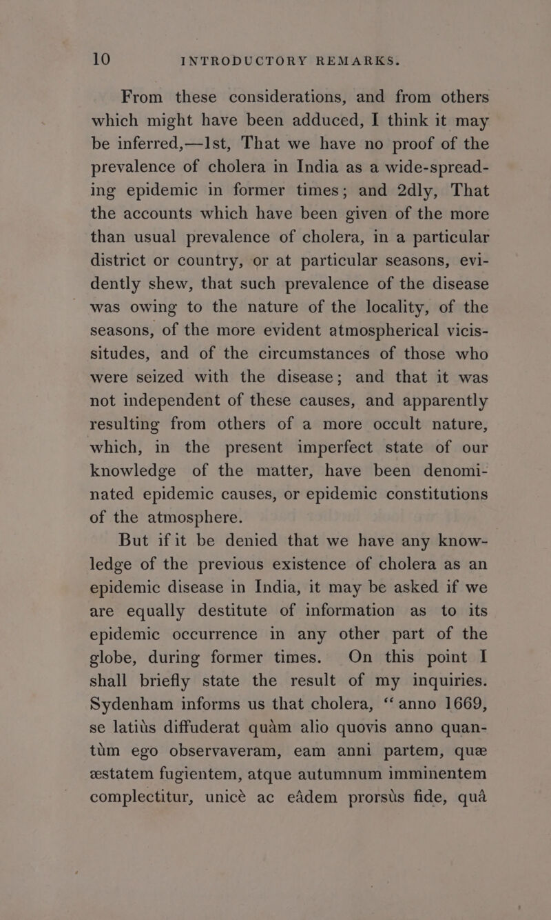 From these considerations, and from others which might have been adduced, I think it may be inferred,—I1st, That we have no proof of the prevalence of cholera in India as a wide-spread- ing epidemic in former times; and 2dly, That the accounts which have been given of the more than usual prevalence of cholera, in a particular district or country, or at particular seasons, evi- dently shew, that such prevalence of the disease was owing to the nature of the locality, of the seasons, of the more evident atmospherical vicis- situdes, and of the circumstances of those who were seized with the disease; and that it was not independent of these causes, and apparently resulting from others of a more occult nature, which, in the present imperfect state of our knowledge of the matter, have been denomi- nated epidemic causes, or epidemic constitutions of the atmosphere. But if it be denied that we have any know- ledge of the previous existence of cholera as an epidemic disease in India, it may be asked if we are equally destitute of information as to its epidemic occurrence in any other part of the globe, during former times. On this point I shall briefly state the result of my inquiries. Sydenham informs us that cholera, “anno 1669, se latits diffuderat quam alio quovis anno quan- tum ego observaveram, eam anni partem, que estatem fugientem, atque autumnum imminentem complectitur, unicé ac eddem prorsiis fide, qua