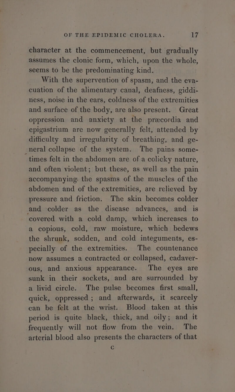 character at the commencement, but gradually assumes the clonic form, which, upon the whole, seems to be the predominating kind. _ With the supervention of spasm, and the eva- cuation of the alimentary canal, deafness, giddi- ness, noise in the ears, coldness of the extremities and surface of the body, are also present. Great oppression and anxiety at the precordia and epigastrium are now generally felt, attended by difficulty and irregularity of breathing, and ge- neral collapse of the system. The pains some- times felt in the abdomen are of a colicky nature, and often violent; but these, as well as the pain accompanying: the spasms of the muscles of the abdomen and of the extremities, are relieved by pressure and friction. The skin becomes colder and -colder as the disease advances, and is ‘covered with a cold damp, which increases to a copious, cold, raw moisture, which bedews the shrunk, sodden, and cold integuments, es- pecially of the extremities. The countenance now assumes a contracted or collapsed, cadaver- ous, and anxious appearance. The eyes are sunk in their sockets, and are surrounded by a livid circle. The pulse becomes first small, quick, oppressed ; and afterwards, it scarcely can be felt at the wrist. Blood taken at this period is quite black, thick, and oily; and it frequently will not flow from the vein. The arterial blood also presents the characters of that C