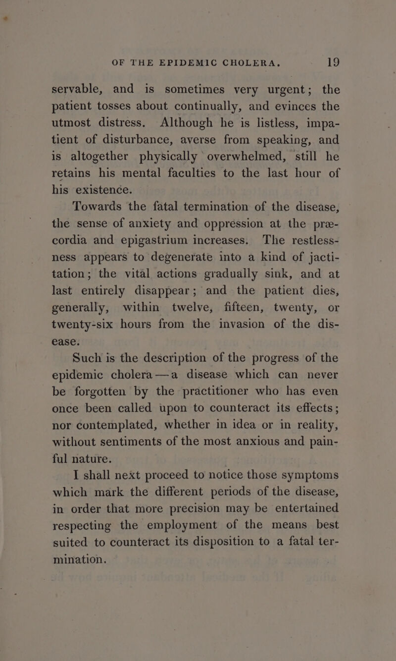 servable, and is sometimes very urgent; the patient tosses about continually, and evinces the utmost distress. Although he is listless, impa- tient of disturbance, averse from speaking, and is altogether physically overwhelmed, still he retains his mental faculties to the last hour of his existence. Towards the fatal termination of the disease, the sense of anxiety and oppression at the pre- cordia and epigastrium increases. The restless- ness appears to degenerate into a kind of jacti- tation; the vital actions gradually sink, and at last entirely disappear; and the patient dies, generally, within twelve, fifteen, twenty, or twenty-six hours from the invasion of the dis- ease. Such is the description of the progress of the epidemic cholera—a disease which can never be forgotten by the practitioner who has even once been called upon to counteract its effects; nor contemplated, whether in idea or in reality, without sentiments of the most anxious and pain- ful nature. I shall next proceed to notice those symptoms which mark the different periods of the disease, in order that more precision may be entertained respecting the employment of the means best suited to counteract its disposition to a fatal ter- mination.