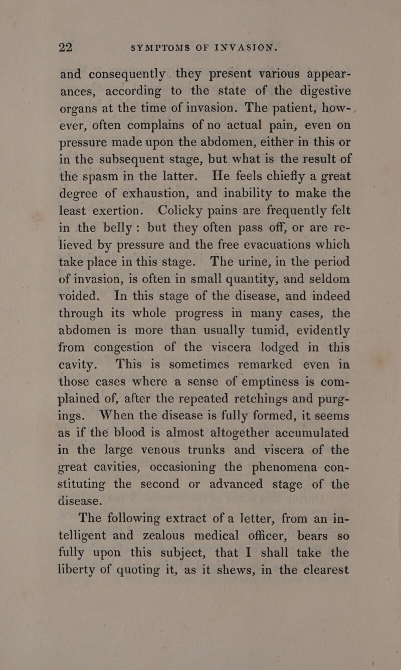 and consequently they present various appear- ances, according to the state of the digestive organs at the time of invasion. The patient, how-. ever, often complains of no actual pain, even on pressure made upon the abdomen, either in this or in the subsequent stage, but. what is the result of the spasm in the latter. He feels chiefly a great | degree of exhaustion, and inability to make the least exertion. Colicky pains are frequently felt in the belly: but they often pass off, or are re- lieved by pressure and the free evacuations which take place in this stage. The urine, in the period of invasion, is often in small quantity, and seldom voided. In this stage of the disease, and indeed through its whole progress In many cases, the abdomen is more than usually tumid, evidently from congestion of the viscera lodged in this cavity. This is sometimes remarked even in those cases where a sense of emptiness is com- plained of, after the repeated retchings and purg- ings. When the disease is fully formed, it seems as if the blood is almost altogether accumulated in the large venous trunks and viscera of the great cavities, occasioning the phenomena con- stituting the second or advanced stage of the disease. The following extract of a letter, from an in- telligent and zealous medical officer, bears so fully upon this subject, that I shall take the liberty of quoting it, as it shews, in the clearest