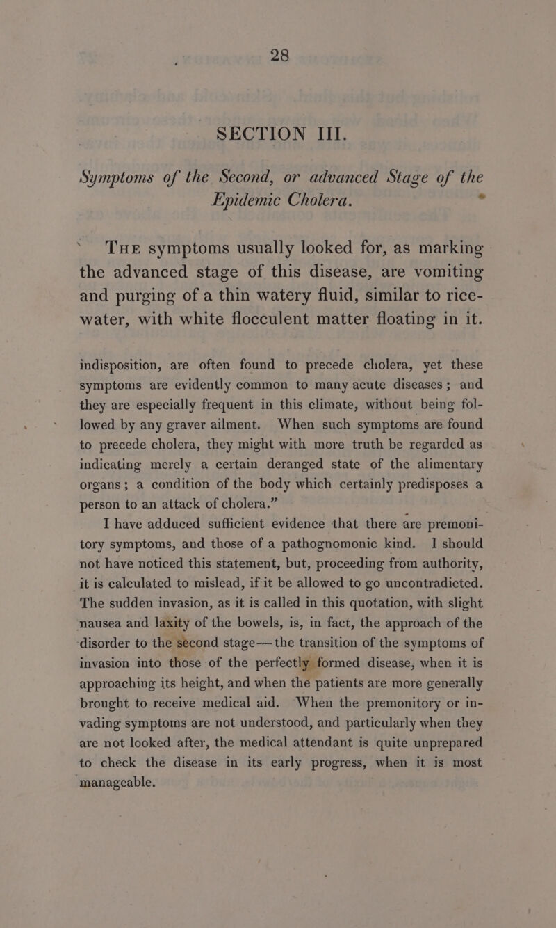 SECTION III. Symptoms of the Second, or advanced Stage of ae Epidemic Cholera. ‘ THE symptoms usually looked for, as marking the advanced stage of this disease, are vomiting and purging of a thin watery fluid, similar to rice- water, with white flocculent matter floating in it. indisposition, are often found to precede cholera, yet these symptoms are evidently common to many acute diseases; and they are especially frequent in this climate, without being fol- lowed by any graver ailment. When such symptoms are found to precede cholera, they might with more truth be regarded as indicating merely a certain deranged state of the alimentary organs; a condition of the body which certainly predisposes a person to an attack of cholera.” | I have adduced sufficient evidence that there are premopi- tory symptoms, and those of a pathognomonic kind. I should not have noticed this statement, but, proceeding from authority, it is calculated to mislead, if it be allowed to go uncontradicted. The sudden invasion, as it is called in this quotation, with slight nausea and laxity of the bowels, is, in fact, the approach of the ‘disorder to the second stage——the transition of the symptoms of invasion into those of the perfectly formed disease, when it is approaching its height, and when the patients are more generally brought to receive medical aid. When the premonitory or in- vading symptoms are not understood, and particularly when they are not looked after, the medical attendant is quite unprepared to check the disease in its early progress, when it is most manageable.