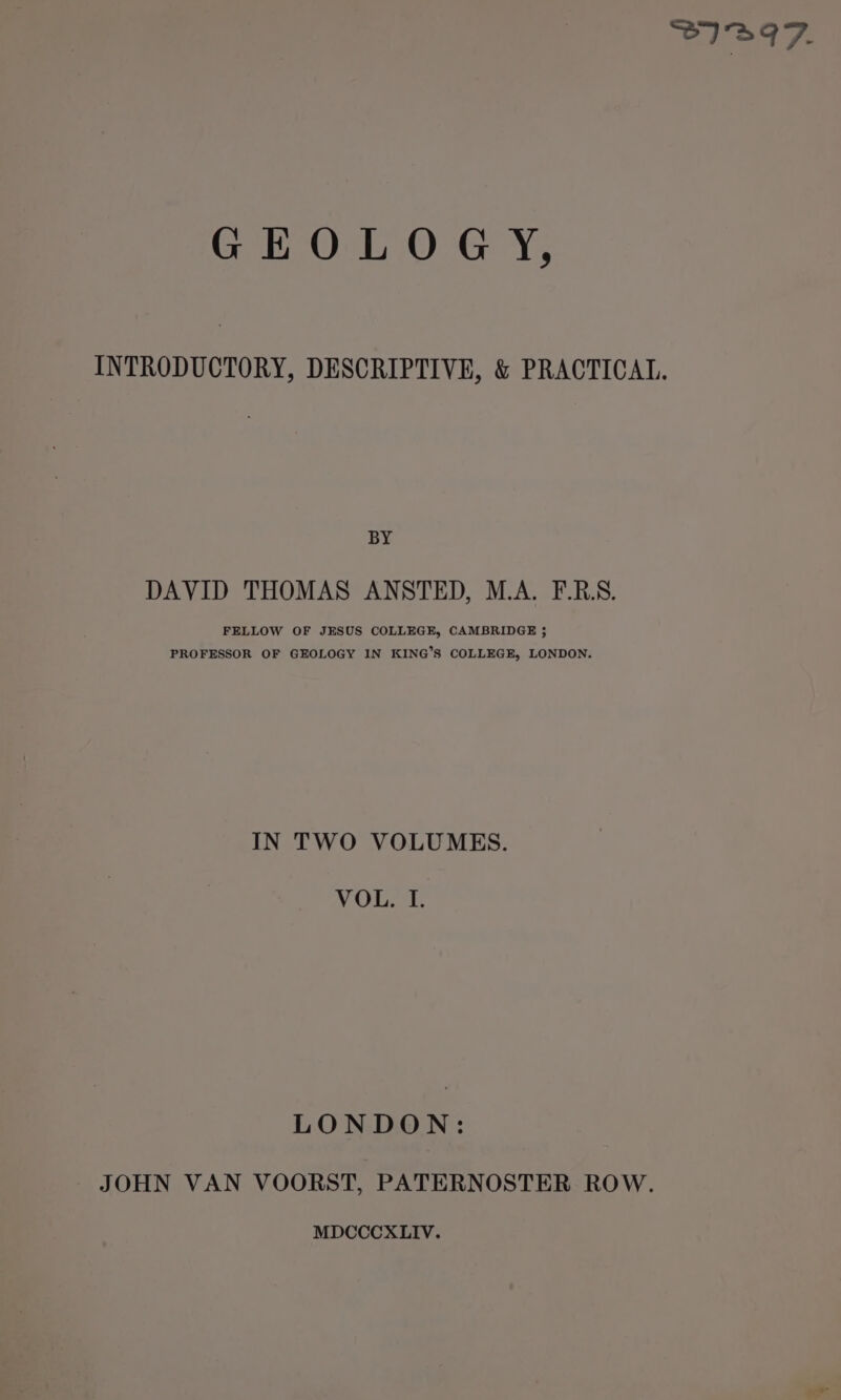 SIBIZ. GEOLOGY, INTRODUCTORY, DESCRIPTIVE, &amp; PRACTICAL. BY DAVID THOMAS ANSTED, M.A. F.R.S. FELLOW OF JESUS COLLEGE, CAMBRIDGE 35 PROFESSOR OF GEOLOGY IN KING’S COLLEGE, LONDON. IN TWO VOLUMES. VOLS LE. LONDON: JOHN VAN VOORST, PATERNOSTER ROW. MDCCCXLIV.