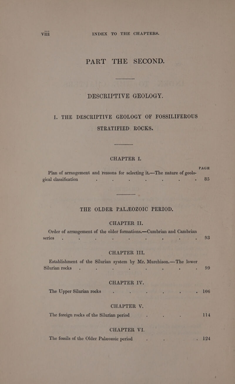 PART THE SECOND. DESCRIPTIVE GEOLOGY. I. THE DESCRIPTIVE GEOLOGY OF FOSSILIFEROUS STRATIFIED ROCKS. CHAPTER I. PAGE Plan of arrangement and reasons for selecting it—The nature of geolo- gical classification ° z ; ; ; . - 85 THE OLDER PALAOZOIC PERIOD. CHAPTER II. Order of arrangement of the older formations —Cumbrian and Cambrian series . : : - : : : : ig Oe CHAPTER III. Establishment of the Silurian system by Mr. Murchison.—The lower Silurian rocks. : ‘ 4 : ; . a CHAPTER IV. The Upper Silurian rocks : , ; : j - 106 CHAPTER V. The foreign rocks of the Silurian period é ‘ : 114 CHAPTER VI. The fossils of the Older Paleozoic period : ‘ . 124