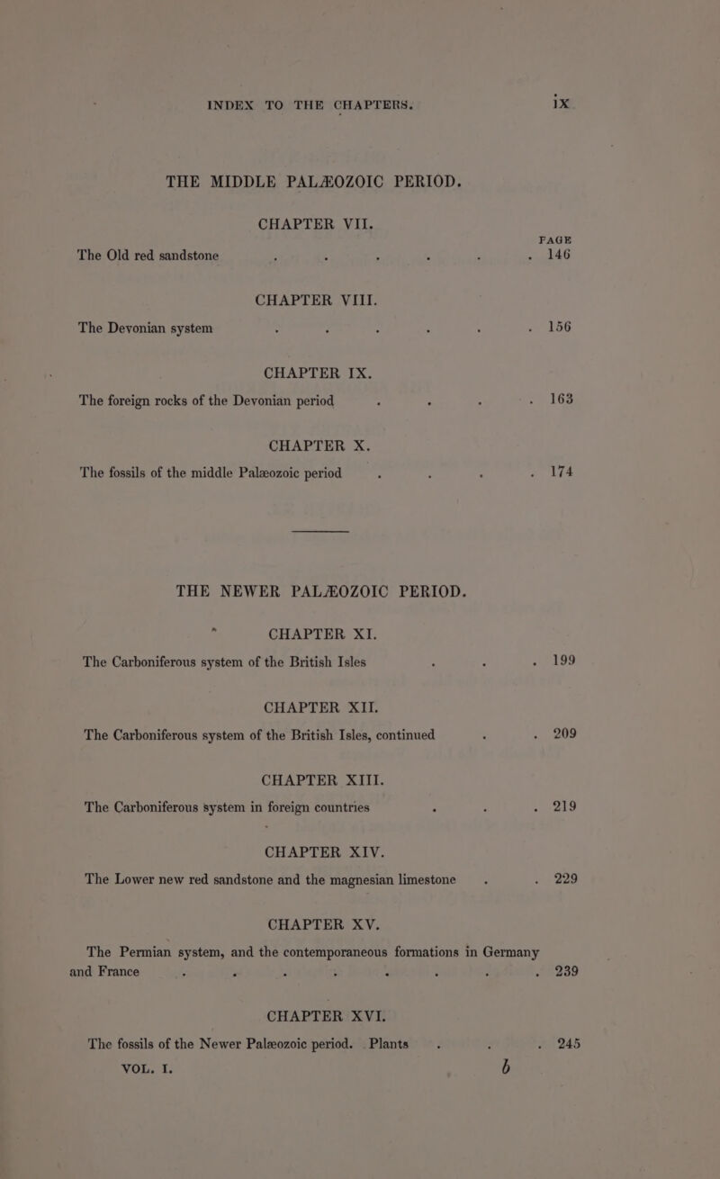 THE MIDDLE PALAOZOIC PERIOD. CHAPTER VII. The Old red sandstone CHAPTER VIII. The Devonian system CHAPTER IX. The foreign rocks of the Devonian period CHAPTER X. The fossils of the middle Palaeozoic period THE NEWER PALAOZOIC PERIOD. 7 CHAPTER XI. The Carboniferous system of the British Isles CHAPTER XII. The Carboniferous system of the British Isles, continued CHAPTER XIII. The Carboniferous system in foreign countries CHAPTER XIV. The Lower new red sandstone and the magnesian limestone CHAPTER XV. The Permian system, and the contemporaneous formations in Germany and France CHAPTER XVI. The fossils of the Newer Paleeozoic period. . Plants : VOL. I. b PAGE 146 174 209 219 229 239 245