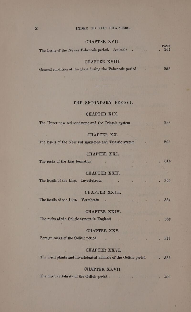 CHAPTER XVII. The fossils of the Newer Paleozoic period. Animals CHAPTER XVIII. General condition of the globe during the Paleozoic period THE SECONDARY PERIOD. CHAPTER XIX. The Upper new red sandstone and the Triassic system CHAPTER XX. The fossils of the New red sandstone and Triassic system CHAPTER XXI. The rocks of the Lias formation CHAPTER XXII. The fossils of the Lias. Invertebrata CHAPTER XXIII. The fossils of the Lias. Vertebrata CHAPTER XXIV. The rocks of the Oolitic system in England CHAPTER XXV. Foreign rocks of the Oolitic period CHAPTER XXVI. The fossil plants and invertebrated animals of the Oolitic period CHAPTER XXVII. The fossil vertebrata of the Oolitic period . PAGE 267 283 288 296 313 334 356 371 383