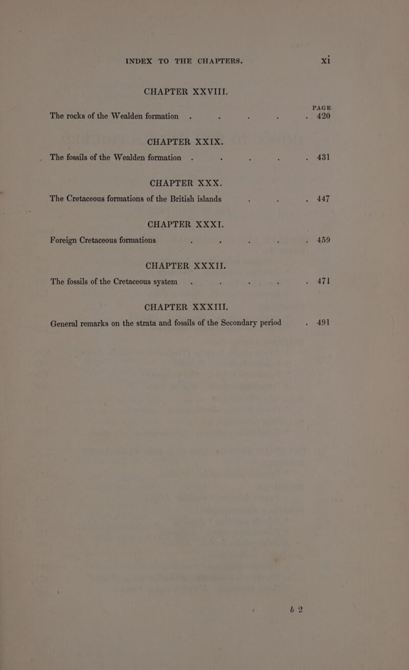 CHAPTER XXVIII. PAGE The rocks of the Wealden formation . ~ 7 ; - 420 CHAPTER XXIX. The fossils of the Wealden formation . c f ; « Al CHAPTER XXX. The Cretaceous formations of the British islands : : Sar CHAPTER XXXI. Foreign Cretaceous formations : : E : . 459 CHAPTER XXXII. The fossils of the Cretaceous system. , : . a Ae] CHAPTER XXXIII. General remarks on the strata and fossils of the Secondary period . 491 b2