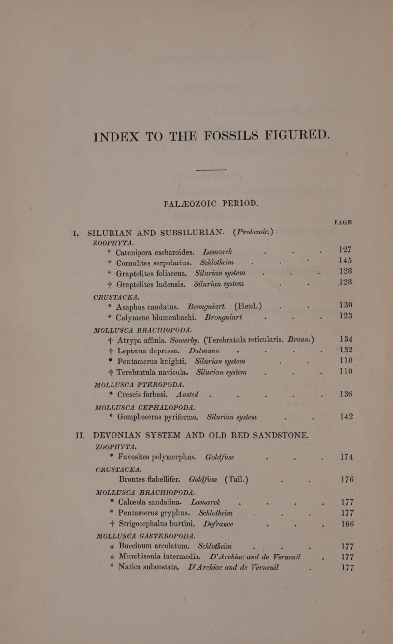 INDEX TO THE FOSSILS FIGURED. PALAOZOIC PERIOD. PAGE I. SILURIAN AND SUBSILURIAN. (Protozoic.) ZOOPHYTA. * Catenipora escharoides. Lamarck ; : F 127 * Cornulites serpularius. Schlotheim ‘ . i 145 * Graptolites foliaceus, Silurian system : . ‘ 128 + Graptolites ludensis. Stlwrian system ; : 128 CRUSTACEA. * Asaphus caudatus. Brongniart. (Head.) : ‘ 130 * Calymene blumenbachi. Brongniart : : 2 123 MOLLUSCA BRACHIOPODA. + Atrypa affinis. Sowerby. (Terebratula reticularis. Broun.) 134 + Lepteena depressa. Dalmann . : : : 132 * Pentamerus knighti. Silurian system , : 110 + Terebratula navicula. Sélurian system : - . 110 MOLLUSCA PTEROPODA. * Creseis forbesi. Ansted . : : ; : 136 MOLLUSCA CEPHALOPODA. * Gomphoceras pyriforme. Silurian system : ; 142 II. DEVONIAN SYSTEM AND OLD RED SANDSTONE. ZOOPHYTA. * Favosites polymorphus. Goldfuss ; ; ; 174 CRUSTACEA. Brontes flabellifer. Goldfuss (Tail.) : s 176 MOLLUSCA BRACHIOPODA. * Calceola sandalina. Lamarck . : : F Wi * Pentamerus gryphus. Schlotheim : ; 177 + Strigocephalus burtini, Defrance : : ; 166 MOLLUSCA GASTEROPODA. a Buecinum arculatum. Schlotheim ; : : 177 a Murchisonia intermedia. D’Archiac and de Verneuil ; 177 * Natica subcostata. D’Archiae and de Verneuil : 77