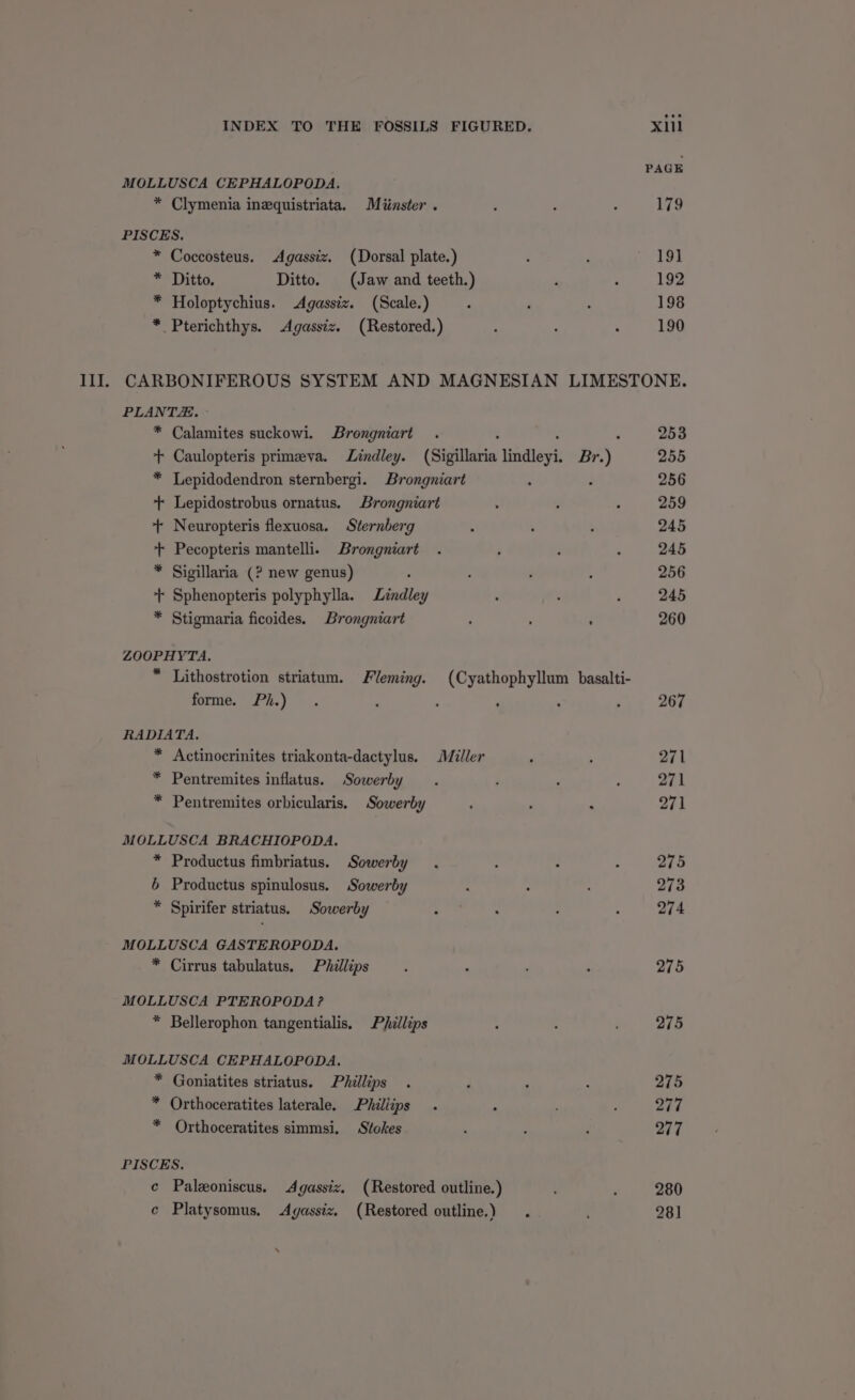 MOLLUSCA CEPHALOPODA. * Clymenia inequistriata. Miinster . PISCES. * Coccosteus. Agassiz. (Dorsal plate.) * Ditto. Ditto. (Jaw and teeth.) * Holoptychius. Agassiz. (Scale.) * Pterichthys. Agassiz. (Restored.) 19] 192 198 190 PLANTZ.. - * Calamites suckowi. Brongniart * Lepidodendron sternbergi. Brongniart : + Lepidostrobus ornatus. Brongniart + Neuropteris flexuosa. Sternberg + Pecopteris mantelli. Brongniart * Sigillaria (? new genus) - + Sphenopteris polyphylla. Lindley * Stigmaria ficoides. Brongniart ZOOPHYTA. forme. Ph.) RADIATA. * Actinocrinites triakonta-dactylus. Miller * Pentremites inflatus. Sowerby * Pentremites orbicularis. Sowerby MOLLUSCA BRACHIOPODA. * Productus fimbriatus. Sowerby 6 Productus spinulosus. Sowerby * Spirifer striatus. Sowerby MOLLUSCA GASTEROPODA. * Cirrus tabulatus. Phillips MOLLUSCA PTEROPODA? * Bellerophon tangentialis. Phillips MOLLUSCA CEPHALOPODA. * Goniatites striatus. Phillips * Orthoceratites laterale. Phillips * Orthoceratites simmsi. Stokes PISCES, e Paleoniscus. Agassiz. (Restored outline.) c Platysomus. Agassiz. (Restored outline.) . ‘ 253 255 256 259 245 245 256 245 260 267 271 271 271 275 273 274 275 275 275 277 277 280 281