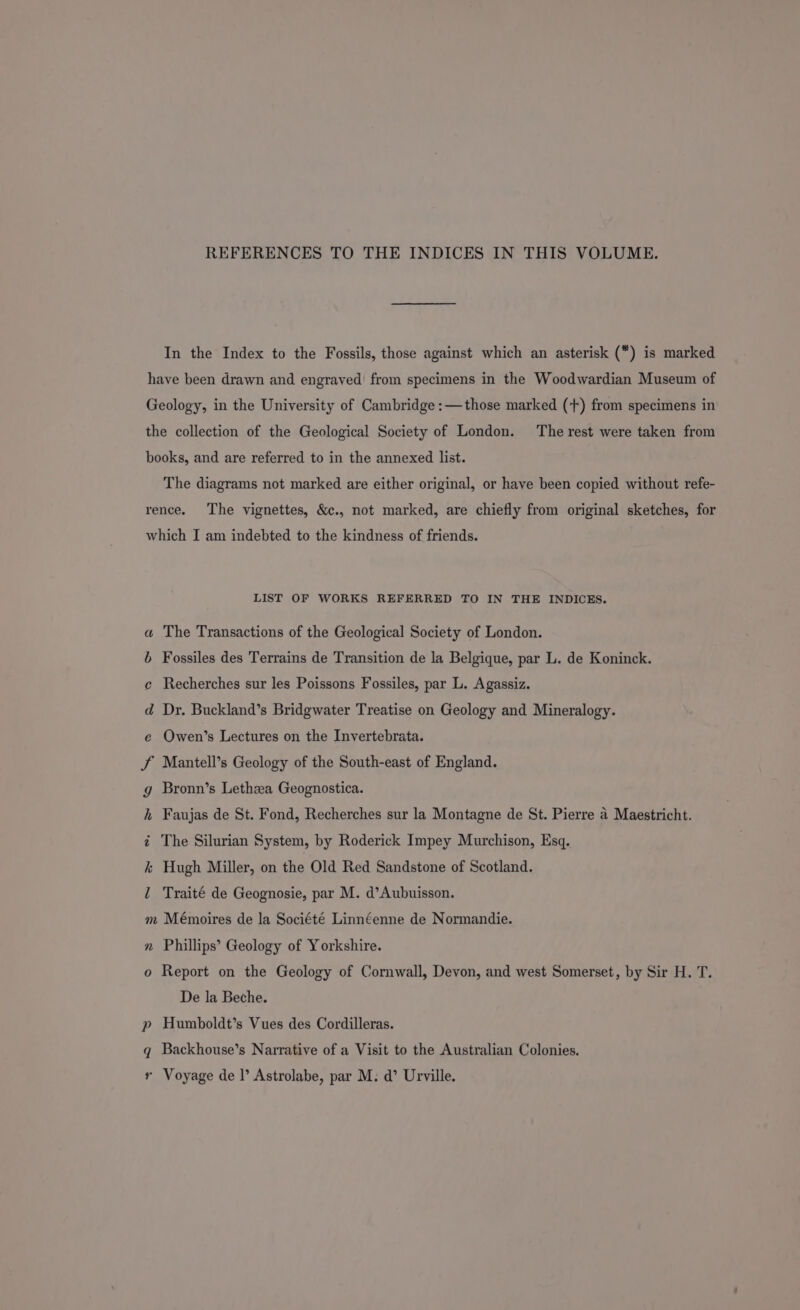 REFERENCES TO THE INDICES IN THIS VOLUME. In the Index to the Fossils, those against which an asterisk () is marked have been drawn and engraved’ from specimens in the Woodwardian Museum of Geology, in the University of Cambridge :—those marked (+) from specimens in the collection of the Geological Society of London. The rest were taken from books, and are referred to in the annexed list. The diagrams not marked are either original, or have been copied without refe- rence. The vignettes, &amp;c., not marked, are chiefly from original sketches, for which I am indebted to the kindness of friends. LIST OF WORKS REFERRED TO IN THE INDICES. a The Transactions of the Geological Society of London. b Fossiles des Terrains de Transition de la Belgique, par L. de Koninck. e Recherches sur les Poissons Fossiles, par L. Agassiz. d Dr. Buckland’s Bridgwater Treatise on Geology and Mineralogy. e Owen’s Lectures on the Invertebrata. J Mantell’s Geology of the South-east of England. g Bronn’s Lethza Geognostica. h Faujas de St. Fond, Recherches sur la Montagne de St. Pierre 4 Maestricht. < The Silurian System, by Roderick Impey Murchison, Esq. k Hugh Miller, on the Old Red Sandstone of Scotland. l Traité de Geognosie, par M. d’Aubuisson. m Mémoires de la Société Linnéenne de Normandie. n Phillips’ Geology of Yorkshire. o Report on the Geology of Cornwall, Devon, and west Somerset, by Sir H. T. De la Beche. p Humboldt’s Vues des Cordilleras. q Backhouse’s Narrative of a Visit to the Australian Colonies. r Voyage de |’ Astrolabe, par M: d’ Urville.