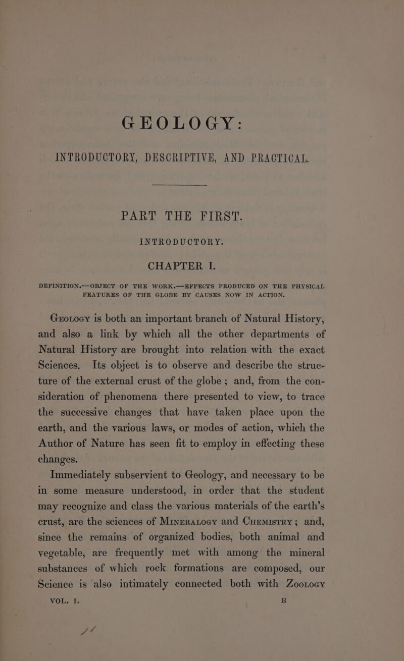 GEOLOGY: INTRODUCTORY, DESCRIPTIVE, AND PRACTICAL, PART THE FIRST. INTRODUCTORY. CHAPTER LI. DEFINITION.—-OBJECT OF THE WORK.—EFFECTS PRODUCED ON THE PHYSICAL FEATURES OF THE GLOBE BY CAUSES NOW IN ACTION. Grotocy is both an important branch of Natural History, and also a link by which all the other departments of Natural History are brought into relation with the exact Sciences. Its object is to observe and describe the struc- ture of the external crust of the globe ; and, from the con- sideration of phenomena there presented to view, to trace the successive changes that have taken place upon the earth, and the various laws, or modes of action, which the Author of Nature has seen fit to employ in effecting these changes. Immediately subservient to Geology, and necessary to be in some measure understood, in order that the student may recognize and class the various materials of the earth’s crust, are the sciences of Mineratocy and Cuemistry ; and, since the remains of organized bodies, both animal and vegetable, are frequently met with among the mineral substances of which rock formations are composed, our Science is also intimately connected both with Zootocy