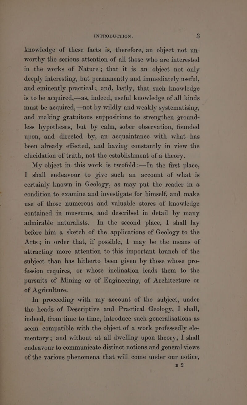 knowledge of these facts is, therefore, an object not un- worthy the serious attention of all those who are interested in the works of Nature; that it is an object not only deeply interesting, but permanently and immediately useful, and eminently practical; and, lastly, that such knowledge is to be acquired,—as, indeed, useful knowledge of all kinds must be acquired,—not by wildly and weakly systematising, — and making gratuitous suppositions to strengthen ground- less hypotheses, but by calm, sober observation, founded upon, and directed by, an acquaintance with what has been already effected, and having constantly in view the elucidation of truth, not the establishment of a theory. My object in this work is twofold:—In the first place, I shall endeavour to give such an account of what is certainly known in Geology, as may put the reader in a condition to examine and investigate for himself, and make use of those numerous and valuable stores of knowledge contained in museums, and described in detail by many admirable naturalists. In the second place, I shall lay before him a sketch of the applications of Geology to the Arts; in order that, if possible, I may be the means of attracting more attention to this important branch of the subject than has hitherto been given by those whose pro- fession requires, or whose inclination leads them to the pursuits of Mining or of Engineering, of Architecture or of Agriculture. Slt proceeding with my account of the subject, under the heads of Descriptive and Practical Geology, I shall, indeed, from time to time, introduce such generalisations as seem ‘compatible with the object of a work professedly ele- mentary ; and without at all dwelling upon theory, I shall endeavour to communicate distinct notions and general views of the various phenomena that will come under our notice, B 2