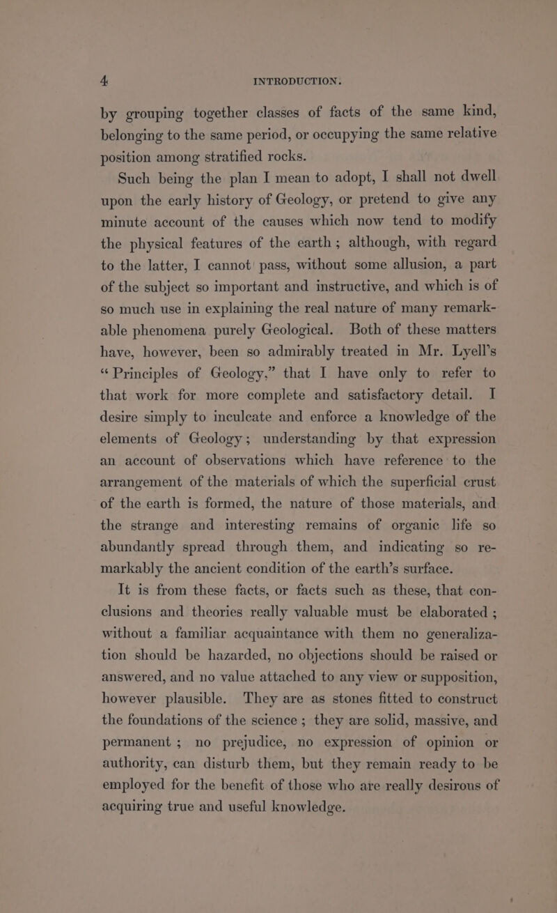 by grouping together classes of facts of the same kind, belonging to the same period, or occupying the same relative position among stratified rocks. Such being the plan I mean to adopt, I shall not dwell upon the early history of Geology, or pretend to give any minute account of the causes which now tend to modify the physical features of the earth ; although, with regard to the latter, I cannot! pass, without some allusion, a part of the subject so important and instructive, and which is of so much use in explaining the real nature of many remark- able phenomena purely Geological. Both of these matters have, however, been so admirably treated in Mr. Lyell’s “ Principles of Geology,” that I have only to refer to that work for more complete and satisfactory detail. I desire simply to inculcate and enforce a knowledge of the elements of Geology; understanding by that expression an account of observations which have reference to the arrangement of the materials of which the superficial crust of the earth is formed, the nature of those materials, and the strange and interesting remains of organic life so abundantly spread through them, and indicating so re- markably the ancient condition of the earth’s surface. It is from these facts, or facts such as these, that con- clusions and theories really valuable must be elaborated ; without a familiar acquaintance with them no generaliza- tion should be hazarded, no objections should be raised or answered, and no value attached to any view or supposition, however plausible. They are as stones fitted to construct the foundations of the science ; they are solid, massive, and permanent ; no prejudice, no expression of opinion or authority, can disturb them, but they remain ready to be employed for the benefit of those who are really desirous of acquiring true and useful knowledge.