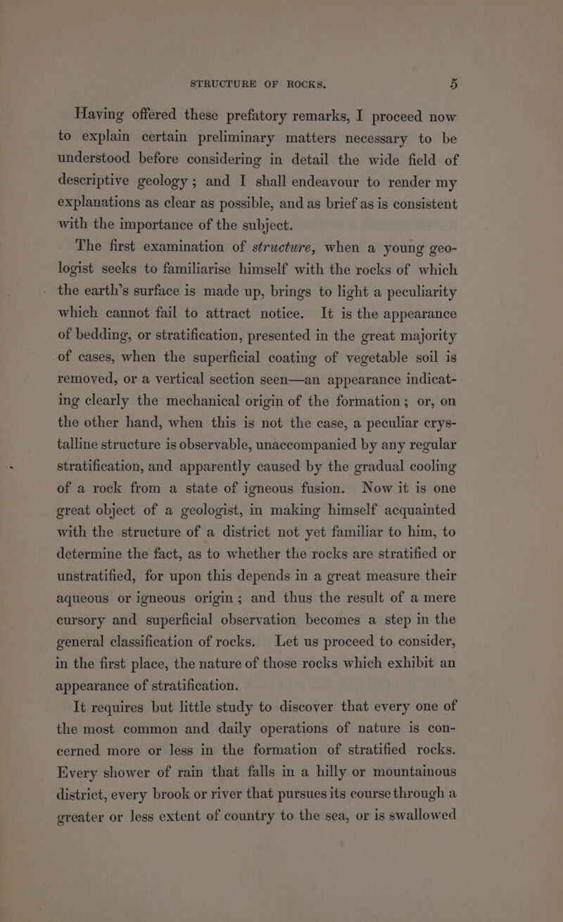 Having offered these prefatory remarks, I proceed now to explain certain preliminary matters necessary to be understood before considering in detail the wide field of descriptive geology; and I shall endeavour to render my explanations as clear as possible, and as brief as is consistent with the importance of the subject. The first examination of structure, when a young geo- logist seeks to familiarise himself with the rocks of which the earth’s surface is made up, brings to light a peculiarity which cannot fail to attract notice. It is the appearance of bedding, or stratification, presented in the great majority of cases, when the superficial coating of vegetable soil is removed, or a vertical section seen—an appearance indicat- ing clearly the mechanical origin of the formation; or, on the other hand, when this is not the case, a peculiar crys- talline structure is observable, unaccompanied by any regular stratification, and apparently caused by the gradual cooling of a rock from a state of igneous fusion. Now it is one great object of a geologist, in making himself acquainted with the structure of a district not yet familiar to him, to determine the fact, as to whether the rocks are stratified or unstratified, for upon this depends in a great measure their aqueous or igneous origin; and thus the result of a mere cursory and superficial observation becomes a step in the general classification of rocks. Let us proceed to consider, in the first place, the nature of those rocks which exhibit an appearance of stratification. It requires but little study to discover that every one of the most common and daily operations of nature is con- cerned more or less in the formation of stratified rocks. Every shower of rain that falls in a hilly or mountainous district, every brook or river that pursues its course through a greater or less extent of country to the sea, or is swallowed