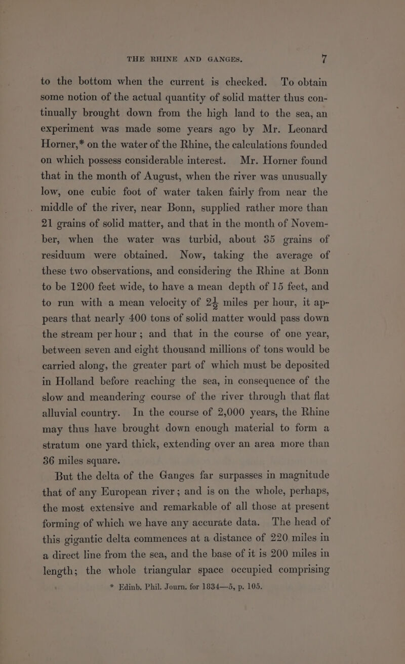 to the bottom when the current is checked. To obtain some notion of the actual quantity of solid matter thus con- tinually brought down from the high land to the sea, an experiment was made some years ago by Mr. Leonard Horner,* on the water of the Rhine, the calculations founded on which possess considerable interest. Mr. Horner found that in the month of August, when the river was unusually low, one cubic foot of water taken fairly from near the . middle of the river, near Bonn, supplied rather more than 21 grains of solid matter, and that in the month of Novem- ber, when the water was turbid, about 35 grains of residuum were obtained. Now, taking the average of these two observations, and considering the Rhine at Bonn to be 1200 feet wide, to have a mean depth of 15 feet, and to run with a mean velocity of 24 miles per hour, it ap- pears that nearly 400 tons of solid matter would pass down the stream per hour; and that in the course of one year, between seven and eight thousand millions of tons would be carried along, the greater part of which must be deposited in Holland before reaching the sea, in consequence of the slow and meandering course of the river through that flat alluvial country. In the course of 2,000 years, the Rhine may thus have brought down enough material to form a stratum one yard thick, extending over an area more than 36 miles square. But the delta of the Ganges far surpasses in magnitude that of any European river; and is on the whole, perhaps, the most extensive and remarkable of all those at present forming of which we have any accurate data. The head of this gigantic delta commences at a distance of 220 miles in a direct line from the sea, and the base of it is 200 miles in length; the whole triangular space occupied comprising * Edinb. Phil. Journ. for 1834—5, p. 105.