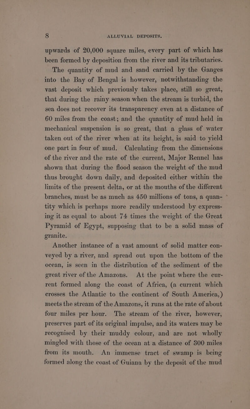 upwards of 20,000 square miles, every part of which has been formed by deposition from the river and its tributaries. The quantity of mud and sand carried by the Ganges into the Bay of Bengal is however, notwithstanding the vast deposit which previously takes place, still so great, that during the rainy season when the stream is turbid, the sea does not recover its transparency even at a distance of 60 miles from the coast; and the quantity of mud held m mechanical suspension is so great, that a glass of water taken out of the river when at its height, is said to yield one part in four of mud. Calculating from the dimensions of the river and the rate of the current, Major Rennel has shown that during the flood season the weight of the mud thus brought down daily, and deposited either within the limits of the present delta, or at the mouths of the different branches, must be as much as 450 millions of tons, a quan- ~ tity which is perhaps more readily understood by express- ing it as equal to about 74 times the weight of the Great Pyramid of Egypt, supposing that to be a solid mass of granite. Another instance of a vast amount of solid matter con- veyed by a river, and spread out upon the bottom of the ocean, is seen in the distribution of the sediment of the great river of the Amazons. At the point where the cur- rent formed along the coast of Africa, (a current which crosses the Atlantic to the continent of South America, ) meets the stream of the Amazons, it runs at the rate of about four miles per hour. The stream of the river, however, preserves part of its original impulse, and its waters may be recognised by their muddy colour, and are not wholly mingled with those of the ocean at a distance of 300 miles from its mouth. An immense tract of swamp is being formed along the coast of Guiana by the deposit of the mud