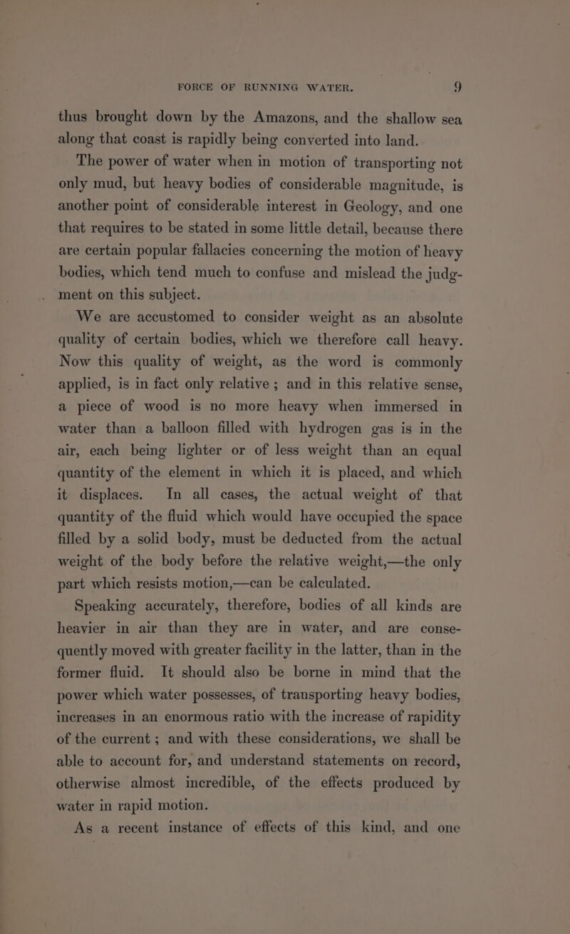 thus brought down by the Amazons, and the shallow sea along that coast is rapidly being converted into land. The power of water when in motion of transporting not only mud, but heavy bodies of considerable magnitude, is another point of considerable interest in Geology, and one that requires to be stated in some little detail, because there are certain popular fallacies concerning the motion of heavy bodies, which tend much to confuse and mislead the judg- ment on this subject. We are accustomed to consider weight as an absolute quality of certain bodies, which we therefore call heavy. Now this quality of weight, as the word is commonly applied, is in fact only relative ; and in this relative sense, a piece of wood is no more heavy when immersed in water than a balloon filled with hydrogen gas is in the air, each being lighter or of less weight than an equal quantity of the element in which it is placed, and which it displaces. In all cases, the actual weight of that quantity of the fluid which would have occupied the space filled by a solid body, must be deducted from the actual weight of the body before the relative weight,—the only part which resists motion,—can be calculated. Speaking accurately, therefore, bodies of all kinds are heavier in air than they are in water, and are conse- quently moved with greater facility in the latter, than in the former fluid. It should also be borne in mind that the power which water possesses, of transporting heavy bodies, increases in an enormous ratio with the increase of rapidity of the current ; and with these considerations, we shall be able to account for, and understand statements on record, otherwise almost incredible, of the effects produced by water in rapid motion. As a recent instance of effects of this kind, and one