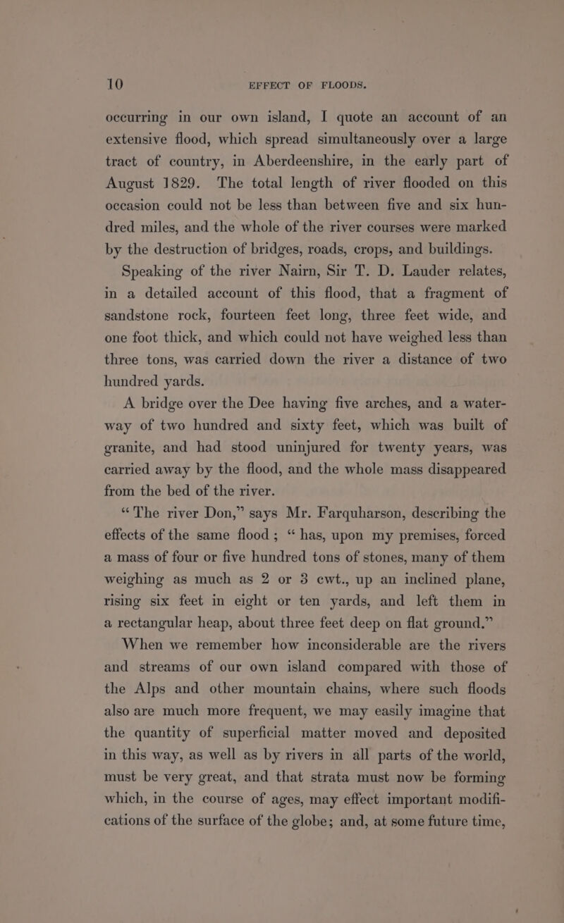 occurring in our own island, I quote an account of an extensive flood, which spread simultaneously over a large tract of country, in Aberdeenshire, in the early part of August 1829. The total length of river flooded on this occasion could not be less than between five and six hun- dred miles, and the whole of the river courses were marked by the destruction of bridges, roads, crops, and buildings. Speaking of the river Nairn, Sir T. D. Lauder relates, in a detailed account of this flood, that a fragment of sandstone rock, fourteen feet long, three feet wide, and one foot thick, and which could not have weighed less than three tons, was carried down the river a distance of two hundred yards. A bridge over the Dee having five arches, and a water- way of two hundred and sixty feet, which was built of granite, and had stood uninjured for twenty years, was carried away by the flood, and the whole mass disappeared from the bed of the river. “The river Don,” says Mr. Farquharson, describing the effects of the same flood; “ has, upon my premises, forced a mass of four or five hundred tons of stones, many of them weighing as much as 2 or 3 ewt., up an inclined plane, rising six feet in eight or ten yards, and left them in a rectangular heap, about three feet deep on flat ground.” When we remember how inconsiderable are the rivers and streams of our own island compared with those of the Alps and other mountain chains, where such floods also are much more frequent, we may easily imagine that the quantity of superficial matter moved and deposited in this way, as well as by rivers in all parts of the world, must be very great, and that strata must now be forming which, in the course of ages, may effect important modifi- cations of the surface of the globe; and, at some future time,