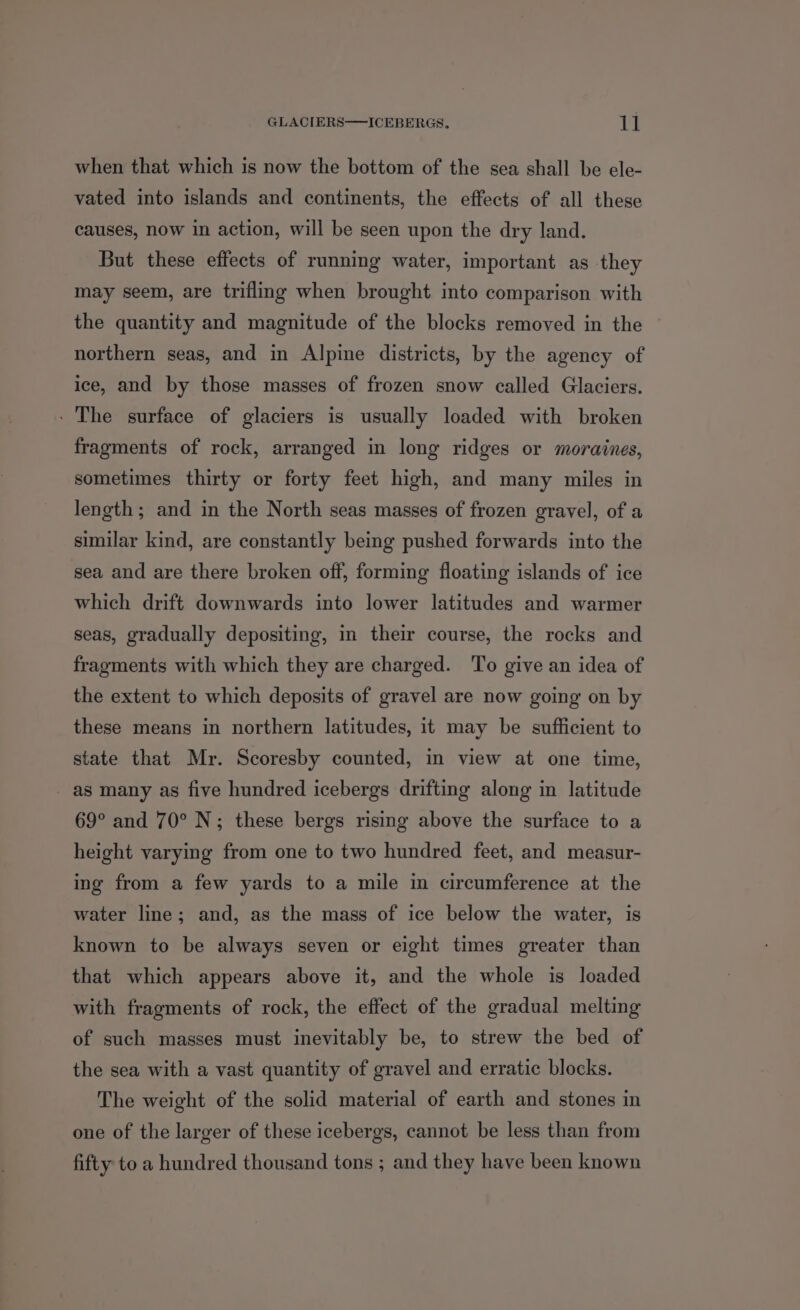 when that which is now the bottom of the sea shall be ele- vated into islands and continents, the effects of all these causes, now in action, will be seen upon the dry land. But these effects of running water, important as they may seem, are trifling when brought into comparison with the quantity and magnitude of the blocks removed in the northern seas, and in Alpine districts, by the agency of ice, and by those masses of frozen snow called Glaciers. - The surface of glaciers is usually loaded with broken fragments of rock, arranged in long ridges or moraines, sometimes thirty or forty feet high, and many miles in length; and in the North seas masses of frozen gravel, of a similar kind, are constantly being pushed forwards into the sea and are there broken off, forming floating islands of ice which drift downwards into lower latitudes and warmer seas, gradually depositing, in their course, the rocks and fragments with which they are charged. To give an idea of the extent to which deposits of gravel are now going on by these means in northern latitudes, it may be sufficient to state that Mr. Scoresby counted, in view at one time, _ as many as five hundred icebergs drifting along in latitude 69° and 70° N; these bergs rising above the surface to a height varying from one to two hundred feet, and measur- ing from a few yards to a mile in circumference at the water line; and, as the mass of ice below the water, is known to be always seven or eight times greater than that which appears above it, and the whole is loaded with fragments of rock, the effect of the gradual melting of such masses must inevitably be, to strew the bed of the sea with a vast quantity of gravel and erratic blocks. The weight of the solid material of earth and stones in one of the larger of these icebergs, cannot be less than from fifty to a hundred thousand tons ; and they have been known